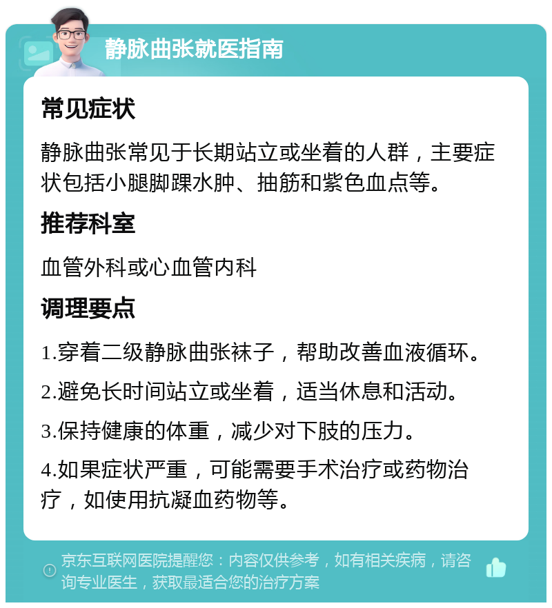 静脉曲张就医指南 常见症状 静脉曲张常见于长期站立或坐着的人群，主要症状包括小腿脚踝水肿、抽筋和紫色血点等。 推荐科室 血管外科或心血管内科 调理要点 1.穿着二级静脉曲张袜子，帮助改善血液循环。 2.避免长时间站立或坐着，适当休息和活动。 3.保持健康的体重，减少对下肢的压力。 4.如果症状严重，可能需要手术治疗或药物治疗，如使用抗凝血药物等。