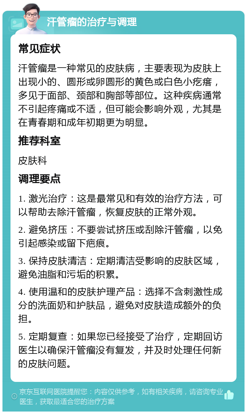 汗管瘤的治疗与调理 常见症状 汗管瘤是一种常见的皮肤病，主要表现为皮肤上出现小的、圆形或卵圆形的黄色或白色小疙瘩，多见于面部、颈部和胸部等部位。这种疾病通常不引起疼痛或不适，但可能会影响外观，尤其是在青春期和成年初期更为明显。 推荐科室 皮肤科 调理要点 1. 激光治疗：这是最常见和有效的治疗方法，可以帮助去除汗管瘤，恢复皮肤的正常外观。 2. 避免挤压：不要尝试挤压或刮除汗管瘤，以免引起感染或留下疤痕。 3. 保持皮肤清洁：定期清洁受影响的皮肤区域，避免油脂和污垢的积累。 4. 使用温和的皮肤护理产品：选择不含刺激性成分的洗面奶和护肤品，避免对皮肤造成额外的负担。 5. 定期复查：如果您已经接受了治疗，定期回访医生以确保汗管瘤没有复发，并及时处理任何新的皮肤问题。