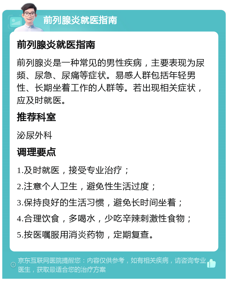 前列腺炎就医指南 前列腺炎就医指南 前列腺炎是一种常见的男性疾病，主要表现为尿频、尿急、尿痛等症状。易感人群包括年轻男性、长期坐着工作的人群等。若出现相关症状，应及时就医。 推荐科室 泌尿外科 调理要点 1.及时就医，接受专业治疗； 2.注意个人卫生，避免性生活过度； 3.保持良好的生活习惯，避免长时间坐着； 4.合理饮食，多喝水，少吃辛辣刺激性食物； 5.按医嘱服用消炎药物，定期复查。