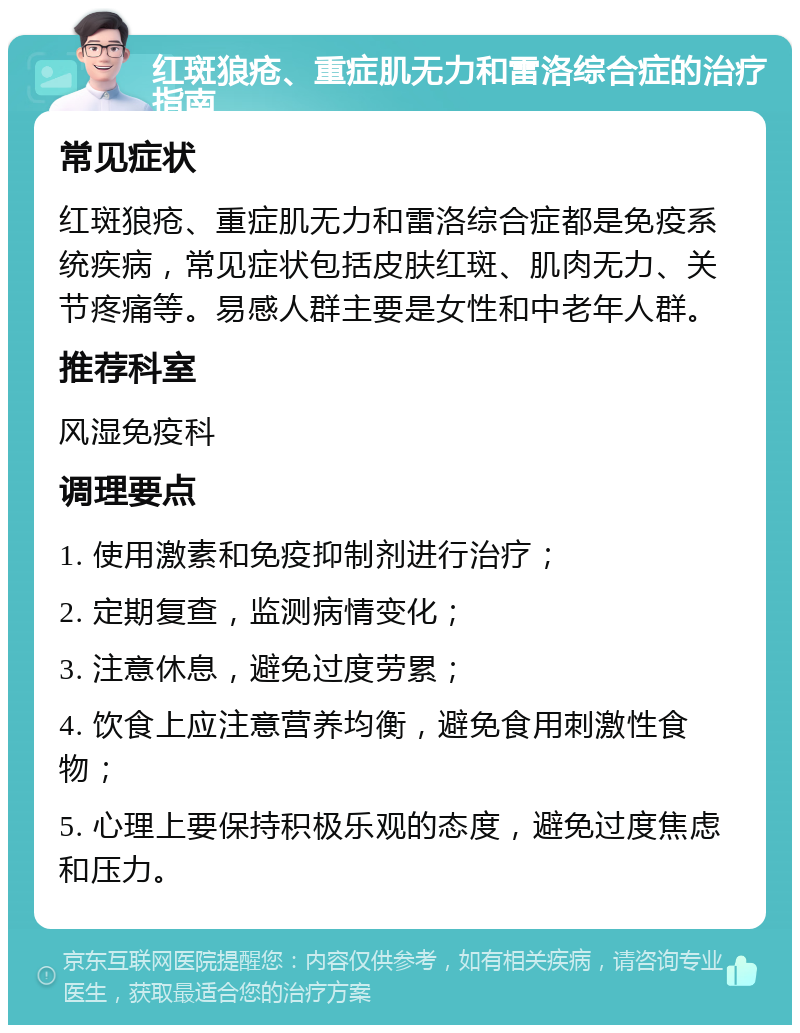 红斑狼疮、重症肌无力和雷洛综合症的治疗指南 常见症状 红斑狼疮、重症肌无力和雷洛综合症都是免疫系统疾病，常见症状包括皮肤红斑、肌肉无力、关节疼痛等。易感人群主要是女性和中老年人群。 推荐科室 风湿免疫科 调理要点 1. 使用激素和免疫抑制剂进行治疗； 2. 定期复查，监测病情变化； 3. 注意休息，避免过度劳累； 4. 饮食上应注意营养均衡，避免食用刺激性食物； 5. 心理上要保持积极乐观的态度，避免过度焦虑和压力。