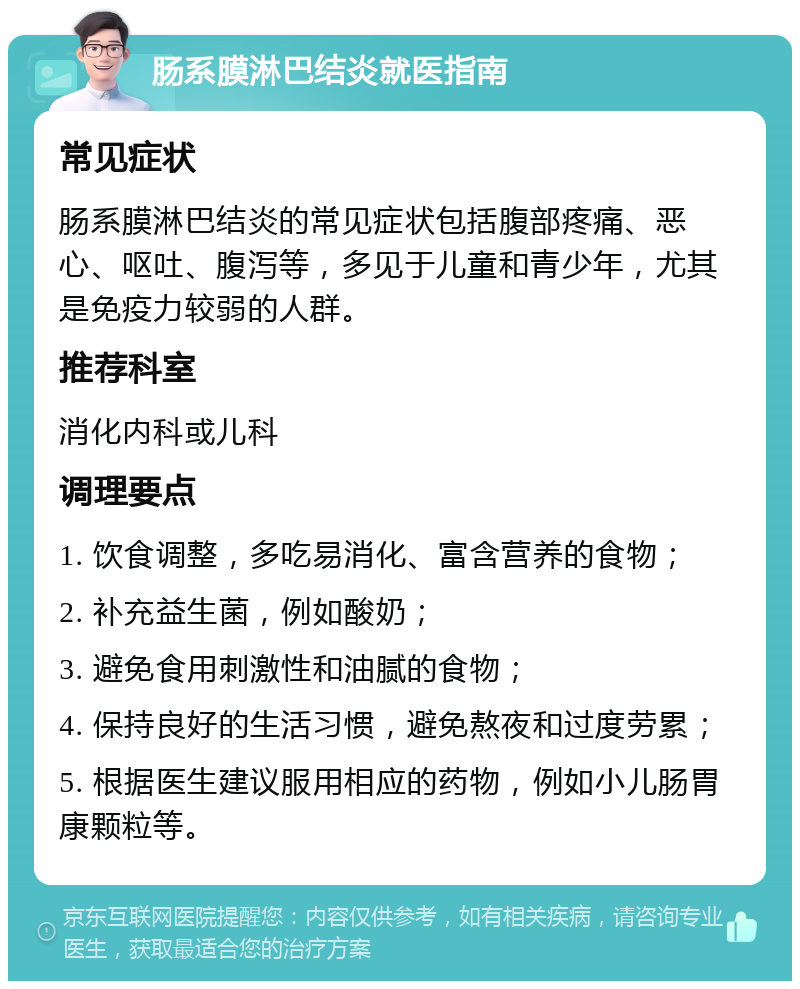 肠系膜淋巴结炎就医指南 常见症状 肠系膜淋巴结炎的常见症状包括腹部疼痛、恶心、呕吐、腹泻等，多见于儿童和青少年，尤其是免疫力较弱的人群。 推荐科室 消化内科或儿科 调理要点 1. 饮食调整，多吃易消化、富含营养的食物； 2. 补充益生菌，例如酸奶； 3. 避免食用刺激性和油腻的食物； 4. 保持良好的生活习惯，避免熬夜和过度劳累； 5. 根据医生建议服用相应的药物，例如小儿肠胃康颗粒等。