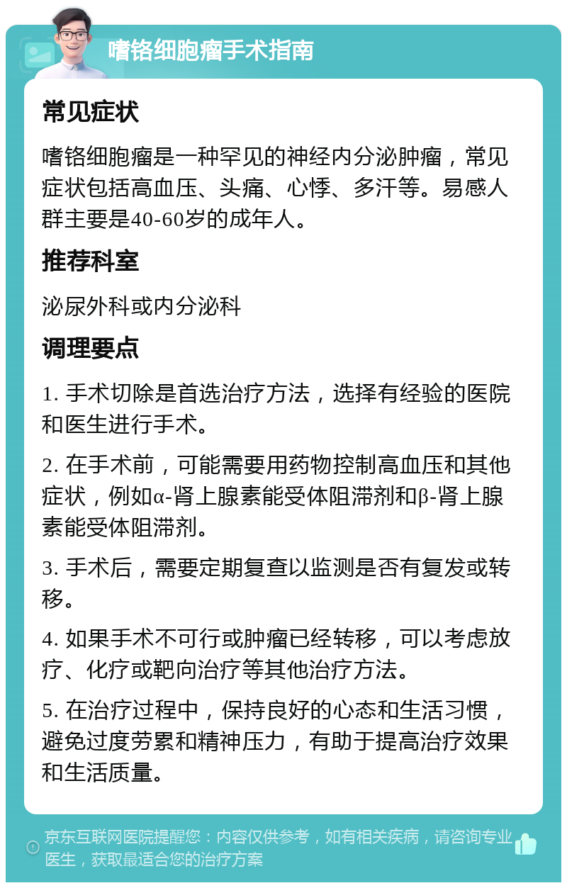 嗜铬细胞瘤手术指南 常见症状 嗜铬细胞瘤是一种罕见的神经内分泌肿瘤，常见症状包括高血压、头痛、心悸、多汗等。易感人群主要是40-60岁的成年人。 推荐科室 泌尿外科或内分泌科 调理要点 1. 手术切除是首选治疗方法，选择有经验的医院和医生进行手术。 2. 在手术前，可能需要用药物控制高血压和其他症状，例如α-肾上腺素能受体阻滞剂和β-肾上腺素能受体阻滞剂。 3. 手术后，需要定期复查以监测是否有复发或转移。 4. 如果手术不可行或肿瘤已经转移，可以考虑放疗、化疗或靶向治疗等其他治疗方法。 5. 在治疗过程中，保持良好的心态和生活习惯，避免过度劳累和精神压力，有助于提高治疗效果和生活质量。