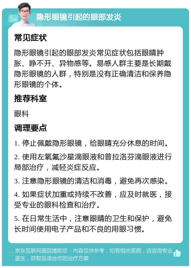 隐形眼镜引起的眼部发炎 常见症状 隐形眼镜引起的眼部发炎常见症状包括眼睛肿胀、睁不开、异物感等。易感人群主要是长期戴隐形眼镜的人群，特别是没有正确清洁和保养隐形眼镜的个体。 推荐科室 眼科 调理要点 1. 停止佩戴隐形眼镜，给眼睛充分休息的时间。 2. 使用左氧氟沙星滴眼液和普拉洛芬滴眼液进行局部治疗，减轻炎症反应。 3. 注意隐形眼镜的清洁和消毒，避免再次感染。 4. 如果症状加重或持续不改善，应及时就医，接受专业的眼科检查和治疗。 5. 在日常生活中，注意眼睛的卫生和保护，避免长时间使用电子产品和不良的用眼习惯。