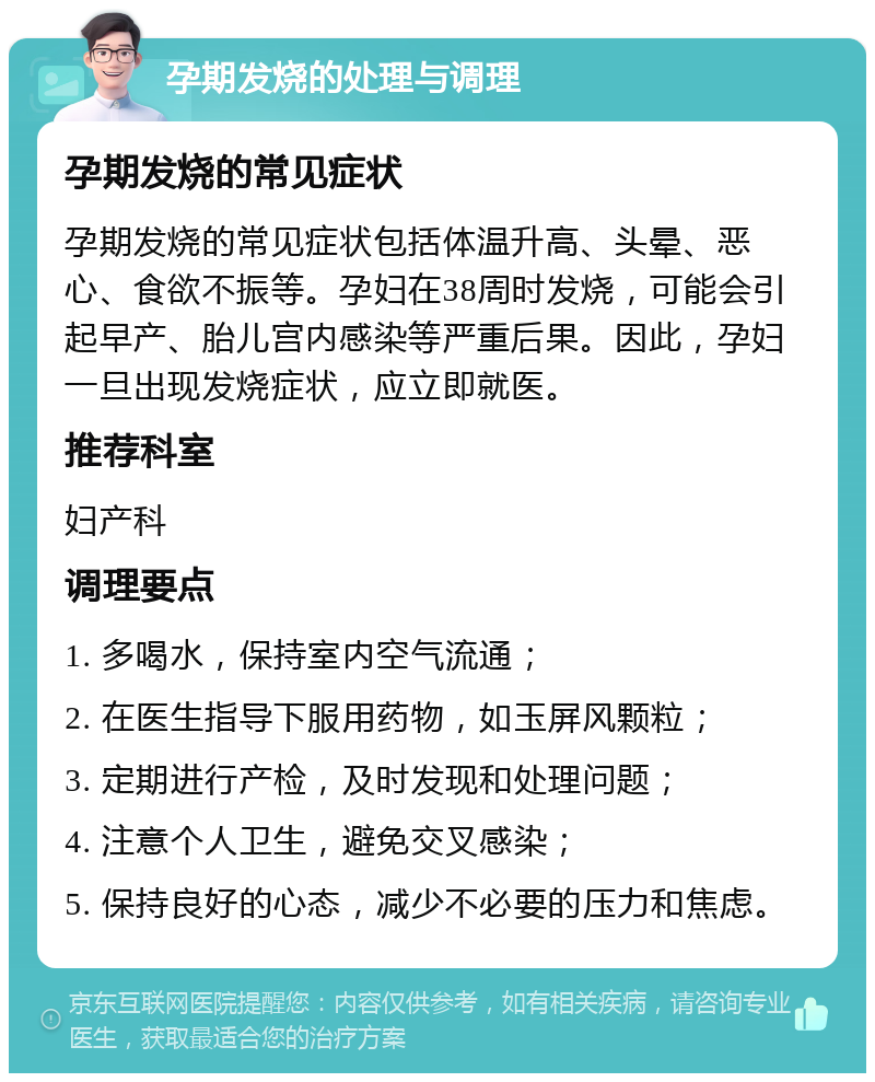 孕期发烧的处理与调理 孕期发烧的常见症状 孕期发烧的常见症状包括体温升高、头晕、恶心、食欲不振等。孕妇在38周时发烧，可能会引起早产、胎儿宫内感染等严重后果。因此，孕妇一旦出现发烧症状，应立即就医。 推荐科室 妇产科 调理要点 1. 多喝水，保持室内空气流通； 2. 在医生指导下服用药物，如玉屏风颗粒； 3. 定期进行产检，及时发现和处理问题； 4. 注意个人卫生，避免交叉感染； 5. 保持良好的心态，减少不必要的压力和焦虑。