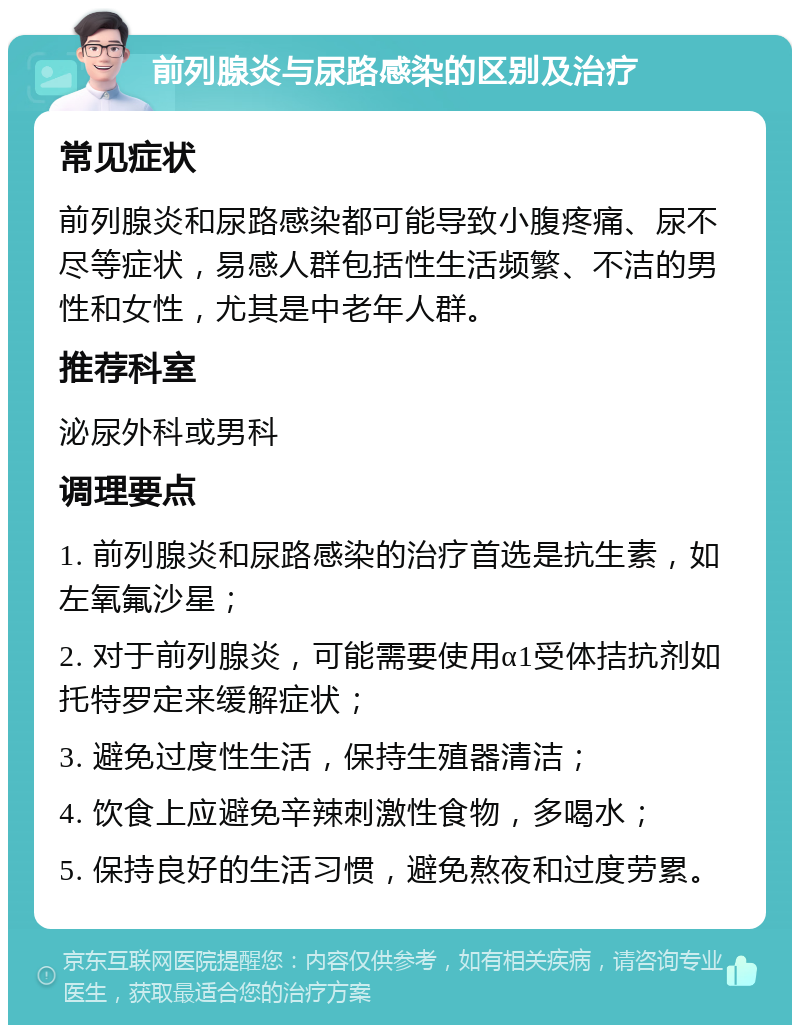 前列腺炎与尿路感染的区别及治疗 常见症状 前列腺炎和尿路感染都可能导致小腹疼痛、尿不尽等症状，易感人群包括性生活频繁、不洁的男性和女性，尤其是中老年人群。 推荐科室 泌尿外科或男科 调理要点 1. 前列腺炎和尿路感染的治疗首选是抗生素，如左氧氟沙星； 2. 对于前列腺炎，可能需要使用α1受体拮抗剂如托特罗定来缓解症状； 3. 避免过度性生活，保持生殖器清洁； 4. 饮食上应避免辛辣刺激性食物，多喝水； 5. 保持良好的生活习惯，避免熬夜和过度劳累。