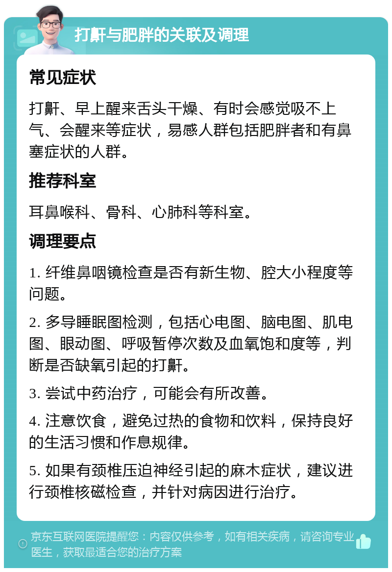 打鼾与肥胖的关联及调理 常见症状 打鼾、早上醒来舌头干燥、有时会感觉吸不上气、会醒来等症状，易感人群包括肥胖者和有鼻塞症状的人群。 推荐科室 耳鼻喉科、骨科、心肺科等科室。 调理要点 1. 纤维鼻咽镜检查是否有新生物、腔大小程度等问题。 2. 多导睡眠图检测，包括心电图、脑电图、肌电图、眼动图、呼吸暂停次数及血氧饱和度等，判断是否缺氧引起的打鼾。 3. 尝试中药治疗，可能会有所改善。 4. 注意饮食，避免过热的食物和饮料，保持良好的生活习惯和作息规律。 5. 如果有颈椎压迫神经引起的麻木症状，建议进行颈椎核磁检查，并针对病因进行治疗。