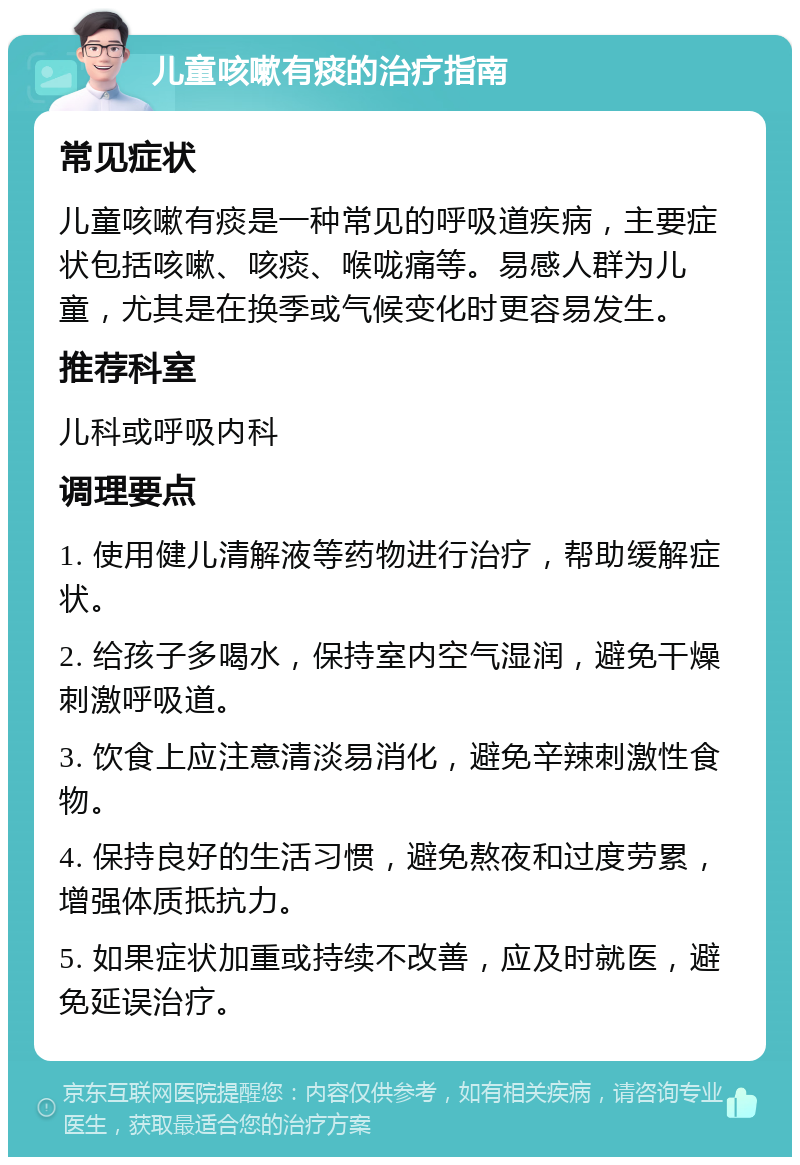 儿童咳嗽有痰的治疗指南 常见症状 儿童咳嗽有痰是一种常见的呼吸道疾病，主要症状包括咳嗽、咳痰、喉咙痛等。易感人群为儿童，尤其是在换季或气候变化时更容易发生。 推荐科室 儿科或呼吸内科 调理要点 1. 使用健儿清解液等药物进行治疗，帮助缓解症状。 2. 给孩子多喝水，保持室内空气湿润，避免干燥刺激呼吸道。 3. 饮食上应注意清淡易消化，避免辛辣刺激性食物。 4. 保持良好的生活习惯，避免熬夜和过度劳累，增强体质抵抗力。 5. 如果症状加重或持续不改善，应及时就医，避免延误治疗。