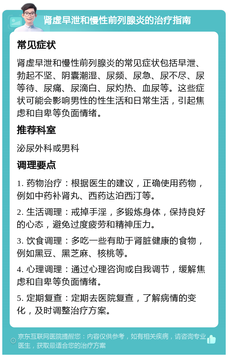 肾虚早泄和慢性前列腺炎的治疗指南 常见症状 肾虚早泄和慢性前列腺炎的常见症状包括早泄、勃起不坚、阴囊潮湿、尿频、尿急、尿不尽、尿等待、尿痛、尿滴白、尿灼热、血尿等。这些症状可能会影响男性的性生活和日常生活，引起焦虑和自卑等负面情绪。 推荐科室 泌尿外科或男科 调理要点 1. 药物治疗：根据医生的建议，正确使用药物，例如中药补肾丸、西药达泊西汀等。 2. 生活调理：戒掉手淫，多锻炼身体，保持良好的心态，避免过度疲劳和精神压力。 3. 饮食调理：多吃一些有助于肾脏健康的食物，例如黑豆、黑芝麻、核桃等。 4. 心理调理：通过心理咨询或自我调节，缓解焦虑和自卑等负面情绪。 5. 定期复查：定期去医院复查，了解病情的变化，及时调整治疗方案。