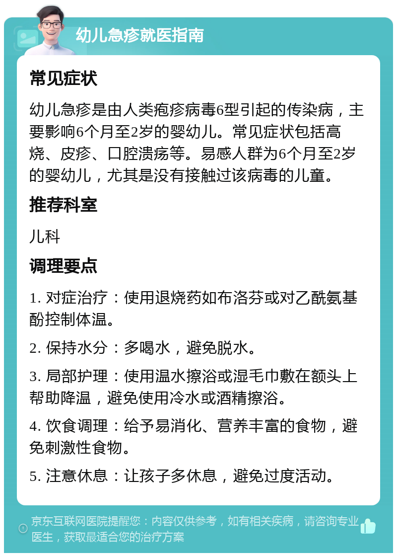 幼儿急疹就医指南 常见症状 幼儿急疹是由人类疱疹病毒6型引起的传染病，主要影响6个月至2岁的婴幼儿。常见症状包括高烧、皮疹、口腔溃疡等。易感人群为6个月至2岁的婴幼儿，尤其是没有接触过该病毒的儿童。 推荐科室 儿科 调理要点 1. 对症治疗：使用退烧药如布洛芬或对乙酰氨基酚控制体温。 2. 保持水分：多喝水，避免脱水。 3. 局部护理：使用温水擦浴或湿毛巾敷在额头上帮助降温，避免使用冷水或酒精擦浴。 4. 饮食调理：给予易消化、营养丰富的食物，避免刺激性食物。 5. 注意休息：让孩子多休息，避免过度活动。