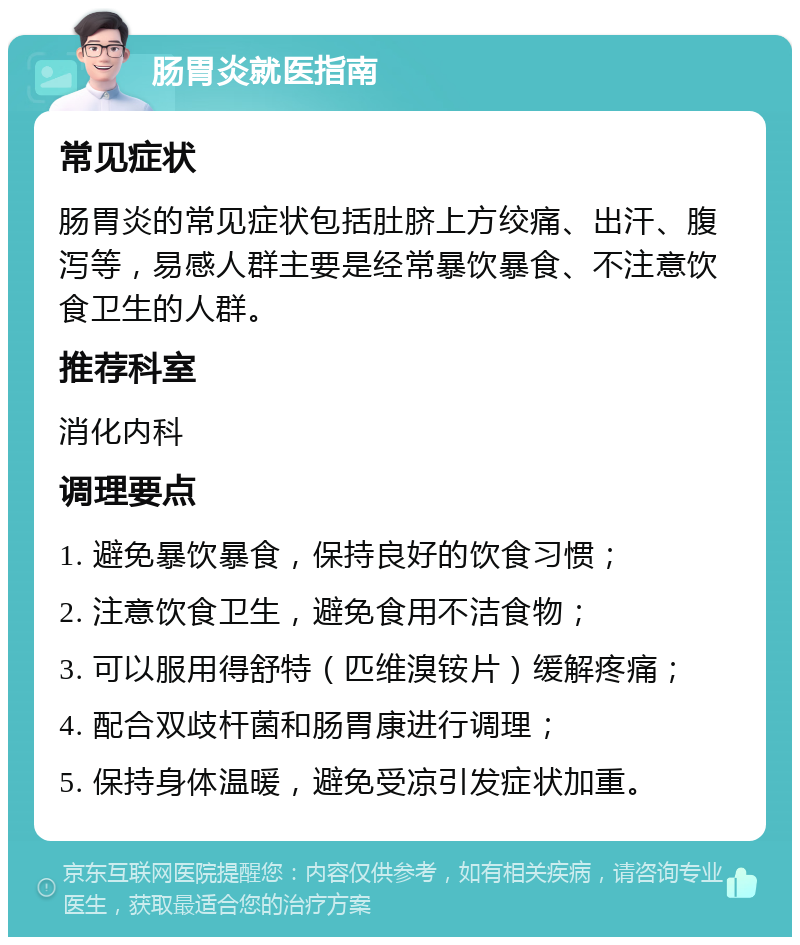 肠胃炎就医指南 常见症状 肠胃炎的常见症状包括肚脐上方绞痛、出汗、腹泻等，易感人群主要是经常暴饮暴食、不注意饮食卫生的人群。 推荐科室 消化内科 调理要点 1. 避免暴饮暴食，保持良好的饮食习惯； 2. 注意饮食卫生，避免食用不洁食物； 3. 可以服用得舒特（匹维溴铵片）缓解疼痛； 4. 配合双歧杆菌和肠胃康进行调理； 5. 保持身体温暖，避免受凉引发症状加重。