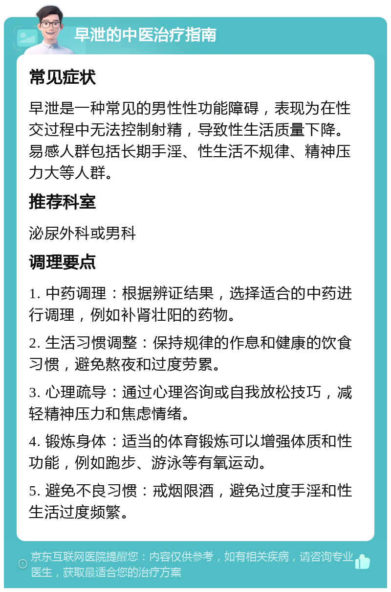 早泄的中医治疗指南 常见症状 早泄是一种常见的男性性功能障碍，表现为在性交过程中无法控制射精，导致性生活质量下降。易感人群包括长期手淫、性生活不规律、精神压力大等人群。 推荐科室 泌尿外科或男科 调理要点 1. 中药调理：根据辨证结果，选择适合的中药进行调理，例如补肾壮阳的药物。 2. 生活习惯调整：保持规律的作息和健康的饮食习惯，避免熬夜和过度劳累。 3. 心理疏导：通过心理咨询或自我放松技巧，减轻精神压力和焦虑情绪。 4. 锻炼身体：适当的体育锻炼可以增强体质和性功能，例如跑步、游泳等有氧运动。 5. 避免不良习惯：戒烟限酒，避免过度手淫和性生活过度频繁。