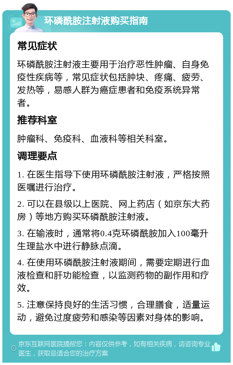 环磷酰胺注射液购买指南 常见症状 环磷酰胺注射液主要用于治疗恶性肿瘤、自身免疫性疾病等，常见症状包括肿块、疼痛、疲劳、发热等，易感人群为癌症患者和免疫系统异常者。 推荐科室 肿瘤科、免疫科、血液科等相关科室。 调理要点 1. 在医生指导下使用环磷酰胺注射液，严格按照医嘱进行治疗。 2. 可以在县级以上医院、网上药店（如京东大药房）等地方购买环磷酰胺注射液。 3. 在输液时，通常将0.4克环磷酰胺加入100毫升生理盐水中进行静脉点滴。 4. 在使用环磷酰胺注射液期间，需要定期进行血液检查和肝功能检查，以监测药物的副作用和疗效。 5. 注意保持良好的生活习惯，合理膳食，适量运动，避免过度疲劳和感染等因素对身体的影响。