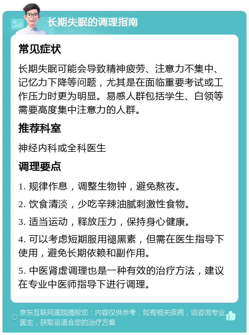 长期失眠的调理指南 常见症状 长期失眠可能会导致精神疲劳、注意力不集中、记忆力下降等问题，尤其是在面临重要考试或工作压力时更为明显。易感人群包括学生、白领等需要高度集中注意力的人群。 推荐科室 神经内科或全科医生 调理要点 1. 规律作息，调整生物钟，避免熬夜。 2. 饮食清淡，少吃辛辣油腻刺激性食物。 3. 适当运动，释放压力，保持身心健康。 4. 可以考虑短期服用褪黑素，但需在医生指导下使用，避免长期依赖和副作用。 5. 中医肾虚调理也是一种有效的治疗方法，建议在专业中医师指导下进行调理。