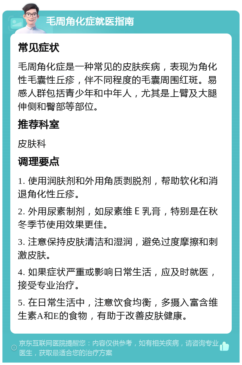 毛周角化症就医指南 常见症状 毛周角化症是一种常见的皮肤疾病，表现为角化性毛囊性丘疹，伴不同程度的毛囊周围红斑。易感人群包括青少年和中年人，尤其是上臂及大腿伸侧和臀部等部位。 推荐科室 皮肤科 调理要点 1. 使用润肤剂和外用角质剥脱剂，帮助软化和消退角化性丘疹。 2. 外用尿素制剂，如尿素维Ｅ乳膏，特别是在秋冬季节使用效果更佳。 3. 注意保持皮肤清洁和湿润，避免过度摩擦和刺激皮肤。 4. 如果症状严重或影响日常生活，应及时就医，接受专业治疗。 5. 在日常生活中，注意饮食均衡，多摄入富含维生素A和E的食物，有助于改善皮肤健康。