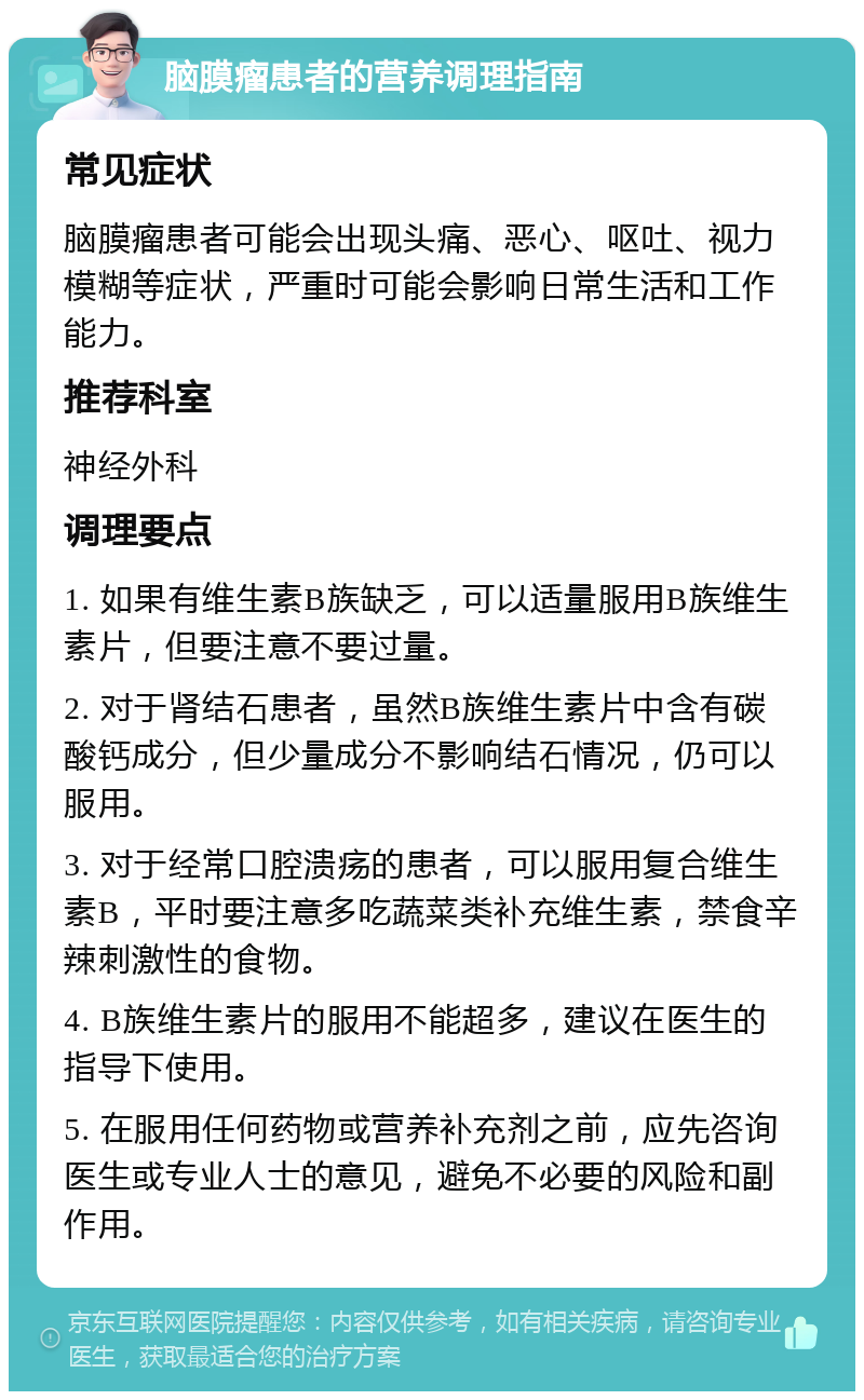 脑膜瘤患者的营养调理指南 常见症状 脑膜瘤患者可能会出现头痛、恶心、呕吐、视力模糊等症状，严重时可能会影响日常生活和工作能力。 推荐科室 神经外科 调理要点 1. 如果有维生素B族缺乏，可以适量服用B族维生素片，但要注意不要过量。 2. 对于肾结石患者，虽然B族维生素片中含有碳酸钙成分，但少量成分不影响结石情况，仍可以服用。 3. 对于经常口腔溃疡的患者，可以服用复合维生素B，平时要注意多吃蔬菜类补充维生素，禁食辛辣刺激性的食物。 4. B族维生素片的服用不能超多，建议在医生的指导下使用。 5. 在服用任何药物或营养补充剂之前，应先咨询医生或专业人士的意见，避免不必要的风险和副作用。