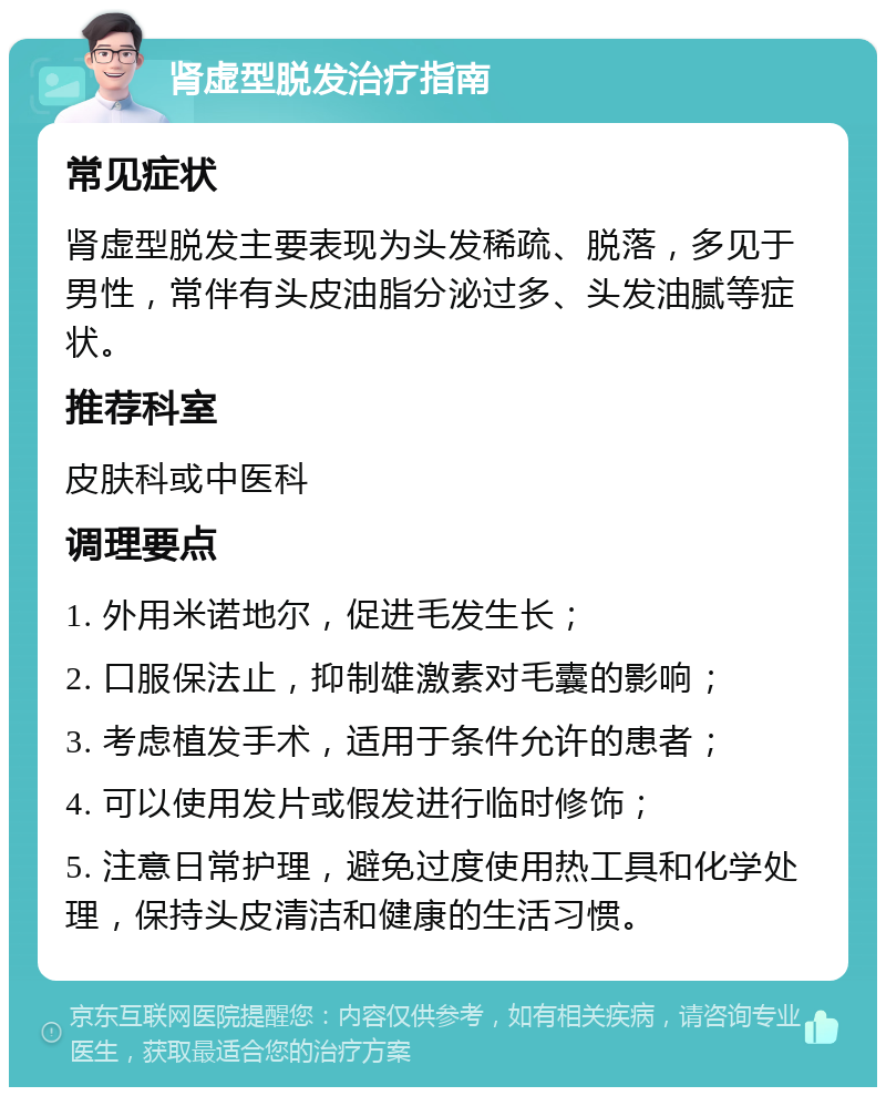 肾虚型脱发治疗指南 常见症状 肾虚型脱发主要表现为头发稀疏、脱落，多见于男性，常伴有头皮油脂分泌过多、头发油腻等症状。 推荐科室 皮肤科或中医科 调理要点 1. 外用米诺地尔，促进毛发生长； 2. 口服保法止，抑制雄激素对毛囊的影响； 3. 考虑植发手术，适用于条件允许的患者； 4. 可以使用发片或假发进行临时修饰； 5. 注意日常护理，避免过度使用热工具和化学处理，保持头皮清洁和健康的生活习惯。