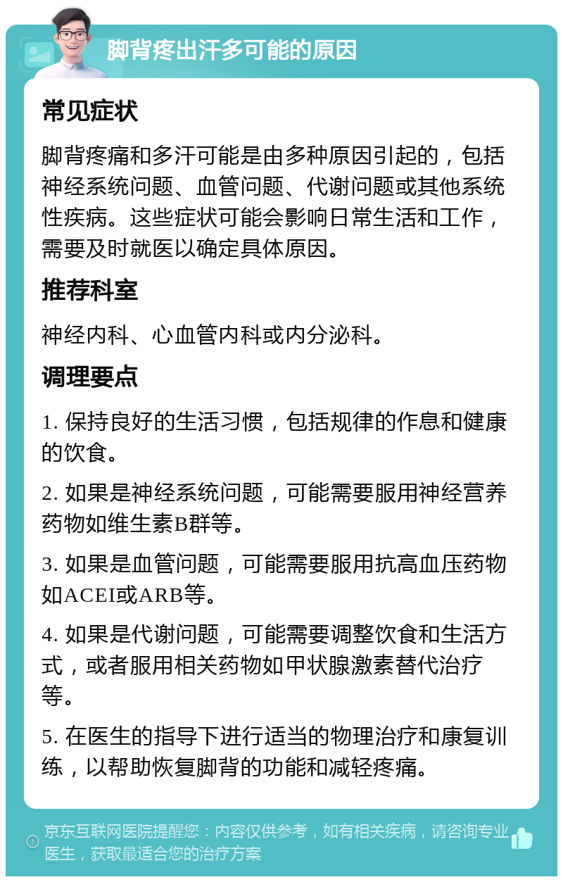 脚背疼出汗多可能的原因 常见症状 脚背疼痛和多汗可能是由多种原因引起的，包括神经系统问题、血管问题、代谢问题或其他系统性疾病。这些症状可能会影响日常生活和工作，需要及时就医以确定具体原因。 推荐科室 神经内科、心血管内科或内分泌科。 调理要点 1. 保持良好的生活习惯，包括规律的作息和健康的饮食。 2. 如果是神经系统问题，可能需要服用神经营养药物如维生素B群等。 3. 如果是血管问题，可能需要服用抗高血压药物如ACEI或ARB等。 4. 如果是代谢问题，可能需要调整饮食和生活方式，或者服用相关药物如甲状腺激素替代治疗等。 5. 在医生的指导下进行适当的物理治疗和康复训练，以帮助恢复脚背的功能和减轻疼痛。