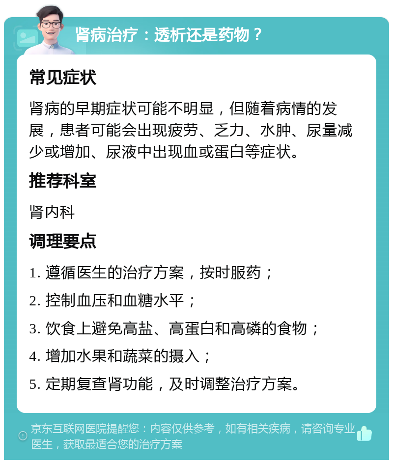 肾病治疗：透析还是药物？ 常见症状 肾病的早期症状可能不明显，但随着病情的发展，患者可能会出现疲劳、乏力、水肿、尿量减少或增加、尿液中出现血或蛋白等症状。 推荐科室 肾内科 调理要点 1. 遵循医生的治疗方案，按时服药； 2. 控制血压和血糖水平； 3. 饮食上避免高盐、高蛋白和高磷的食物； 4. 增加水果和蔬菜的摄入； 5. 定期复查肾功能，及时调整治疗方案。