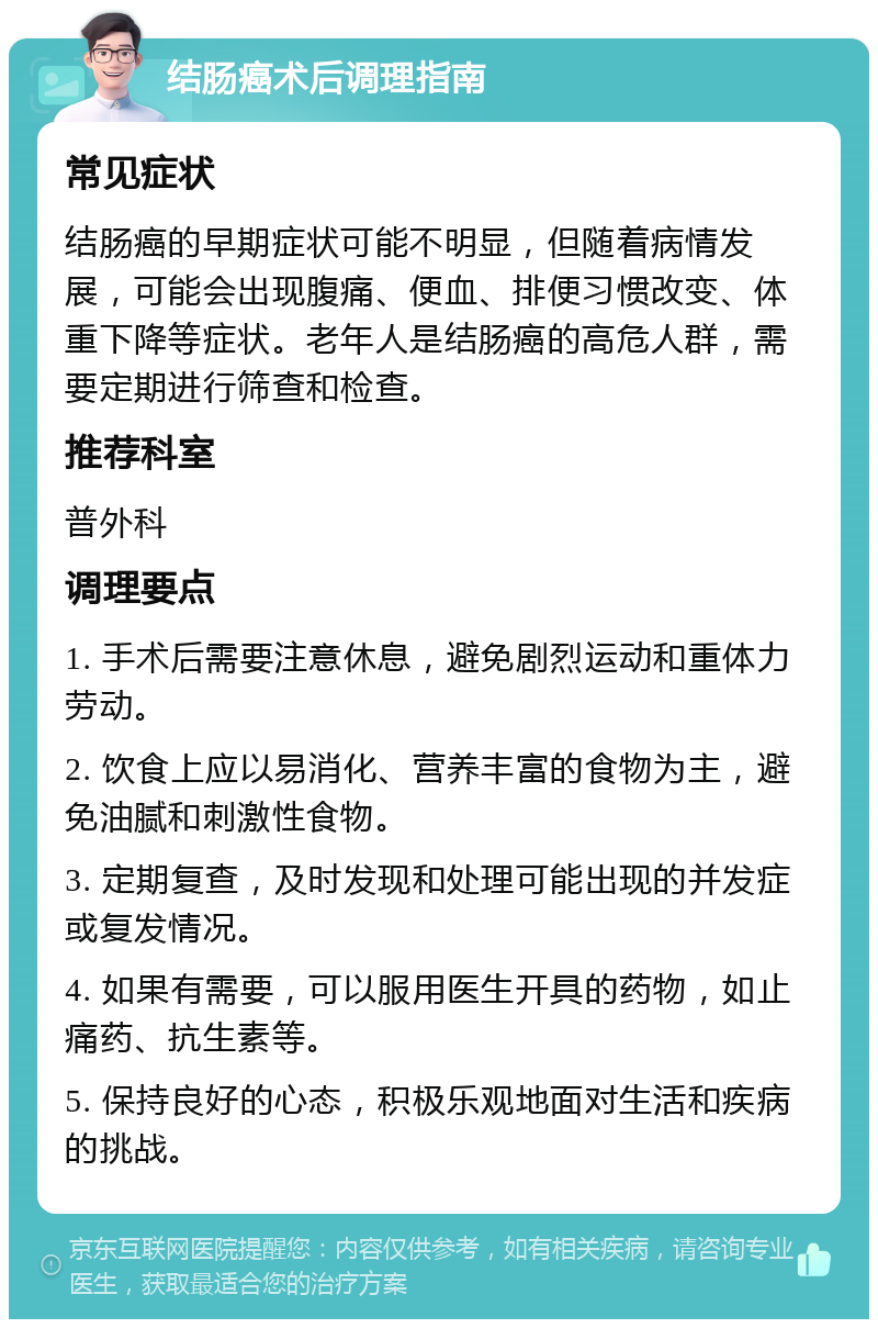 结肠癌术后调理指南 常见症状 结肠癌的早期症状可能不明显，但随着病情发展，可能会出现腹痛、便血、排便习惯改变、体重下降等症状。老年人是结肠癌的高危人群，需要定期进行筛查和检查。 推荐科室 普外科 调理要点 1. 手术后需要注意休息，避免剧烈运动和重体力劳动。 2. 饮食上应以易消化、营养丰富的食物为主，避免油腻和刺激性食物。 3. 定期复查，及时发现和处理可能出现的并发症或复发情况。 4. 如果有需要，可以服用医生开具的药物，如止痛药、抗生素等。 5. 保持良好的心态，积极乐观地面对生活和疾病的挑战。