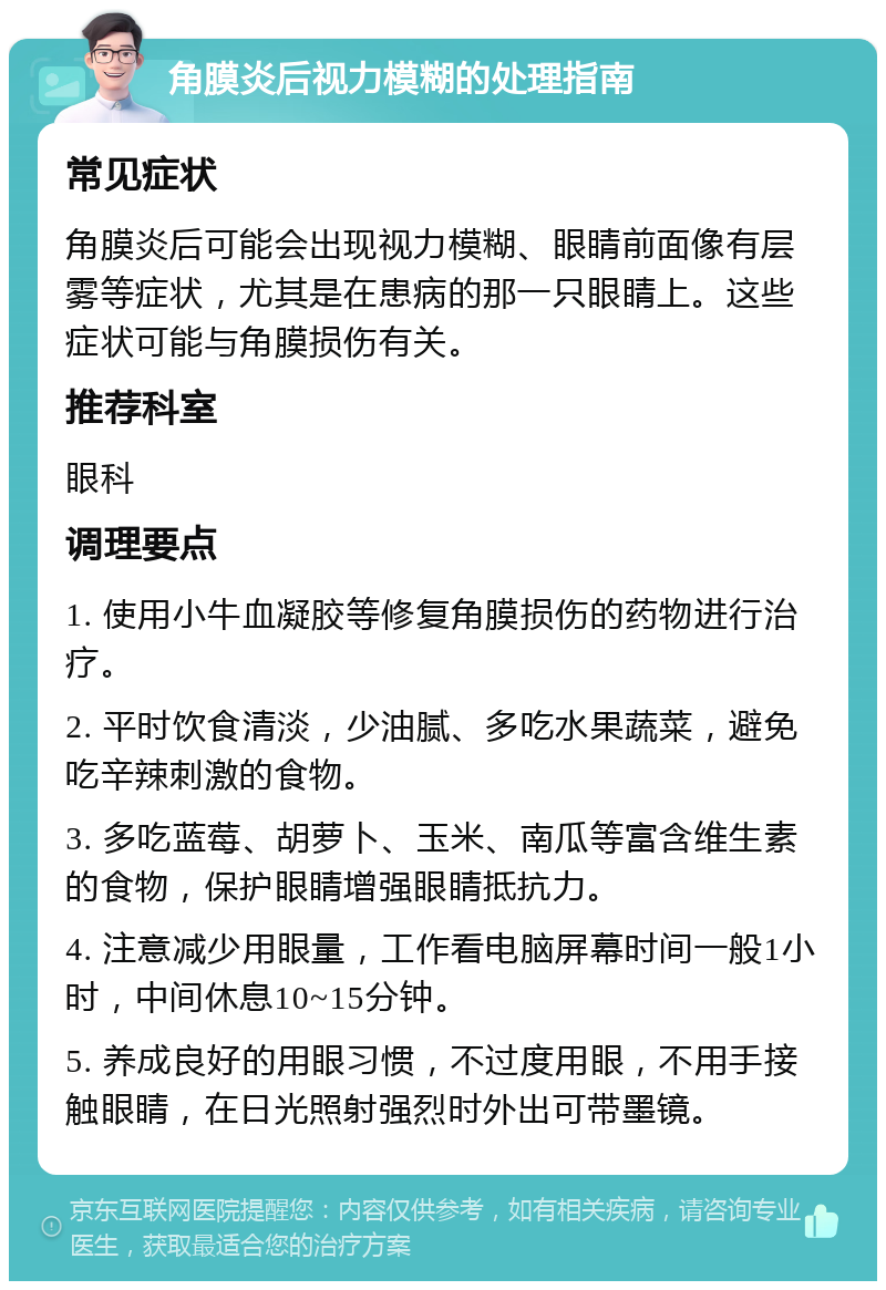 角膜炎后视力模糊的处理指南 常见症状 角膜炎后可能会出现视力模糊、眼睛前面像有层雾等症状，尤其是在患病的那一只眼睛上。这些症状可能与角膜损伤有关。 推荐科室 眼科 调理要点 1. 使用小牛血凝胶等修复角膜损伤的药物进行治疗。 2. 平时饮食清淡，少油腻、多吃水果蔬菜，避免吃辛辣刺激的食物。 3. 多吃蓝莓、胡萝卜、玉米、南瓜等富含维生素的食物，保护眼睛增强眼睛抵抗力。 4. 注意减少用眼量，工作看电脑屏幕时间一般1小时，中间休息10~15分钟。 5. 养成良好的用眼习惯，不过度用眼，不用手接触眼睛，在日光照射强烈时外出可带墨镜。