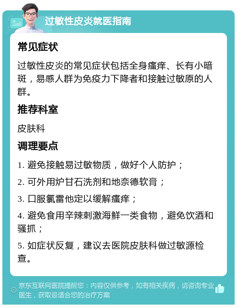 过敏性皮炎就医指南 常见症状 过敏性皮炎的常见症状包括全身瘙痒、长有小暗斑，易感人群为免疫力下降者和接触过敏原的人群。 推荐科室 皮肤科 调理要点 1. 避免接触易过敏物质，做好个人防护； 2. 可外用炉甘石洗剂和地奈德软膏； 3. 口服氯雷他定以缓解瘙痒； 4. 避免食用辛辣刺激海鲜一类食物，避免饮酒和骚抓； 5. 如症状反复，建议去医院皮肤科做过敏源检查。