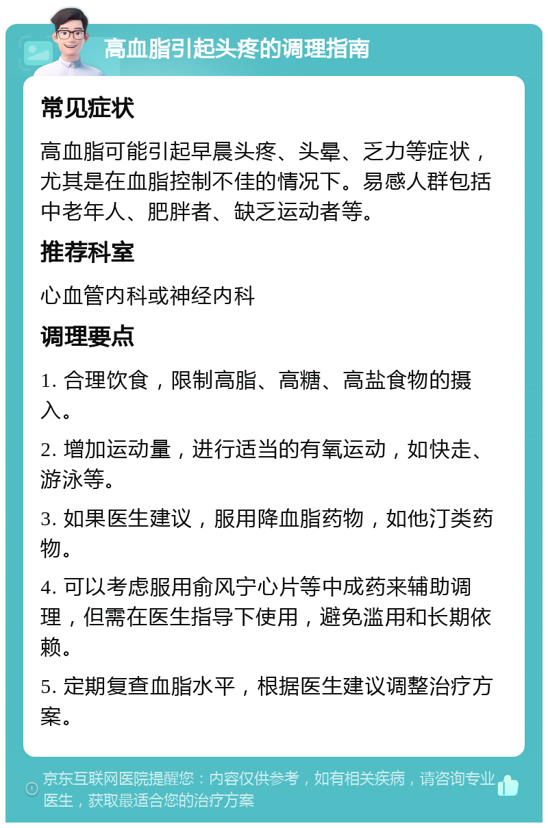 高血脂引起头疼的调理指南 常见症状 高血脂可能引起早晨头疼、头晕、乏力等症状，尤其是在血脂控制不佳的情况下。易感人群包括中老年人、肥胖者、缺乏运动者等。 推荐科室 心血管内科或神经内科 调理要点 1. 合理饮食，限制高脂、高糖、高盐食物的摄入。 2. 增加运动量，进行适当的有氧运动，如快走、游泳等。 3. 如果医生建议，服用降血脂药物，如他汀类药物。 4. 可以考虑服用俞风宁心片等中成药来辅助调理，但需在医生指导下使用，避免滥用和长期依赖。 5. 定期复查血脂水平，根据医生建议调整治疗方案。