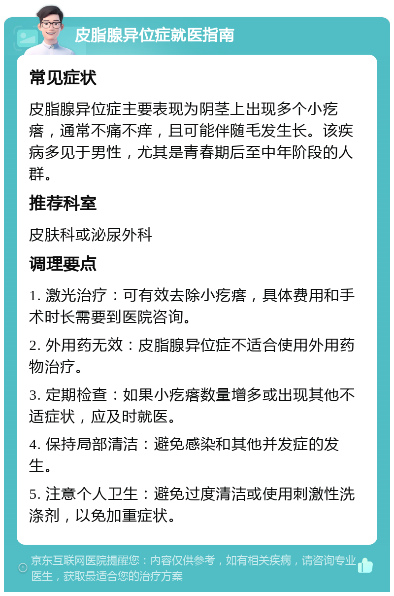 皮脂腺异位症就医指南 常见症状 皮脂腺异位症主要表现为阴茎上出现多个小疙瘩，通常不痛不痒，且可能伴随毛发生长。该疾病多见于男性，尤其是青春期后至中年阶段的人群。 推荐科室 皮肤科或泌尿外科 调理要点 1. 激光治疗：可有效去除小疙瘩，具体费用和手术时长需要到医院咨询。 2. 外用药无效：皮脂腺异位症不适合使用外用药物治疗。 3. 定期检查：如果小疙瘩数量增多或出现其他不适症状，应及时就医。 4. 保持局部清洁：避免感染和其他并发症的发生。 5. 注意个人卫生：避免过度清洁或使用刺激性洗涤剂，以免加重症状。