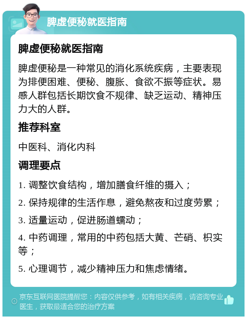 脾虚便秘就医指南 脾虚便秘就医指南 脾虚便秘是一种常见的消化系统疾病，主要表现为排便困难、便秘、腹胀、食欲不振等症状。易感人群包括长期饮食不规律、缺乏运动、精神压力大的人群。 推荐科室 中医科、消化内科 调理要点 1. 调整饮食结构，增加膳食纤维的摄入； 2. 保持规律的生活作息，避免熬夜和过度劳累； 3. 适量运动，促进肠道蠕动； 4. 中药调理，常用的中药包括大黄、芒硝、枳实等； 5. 心理调节，减少精神压力和焦虑情绪。