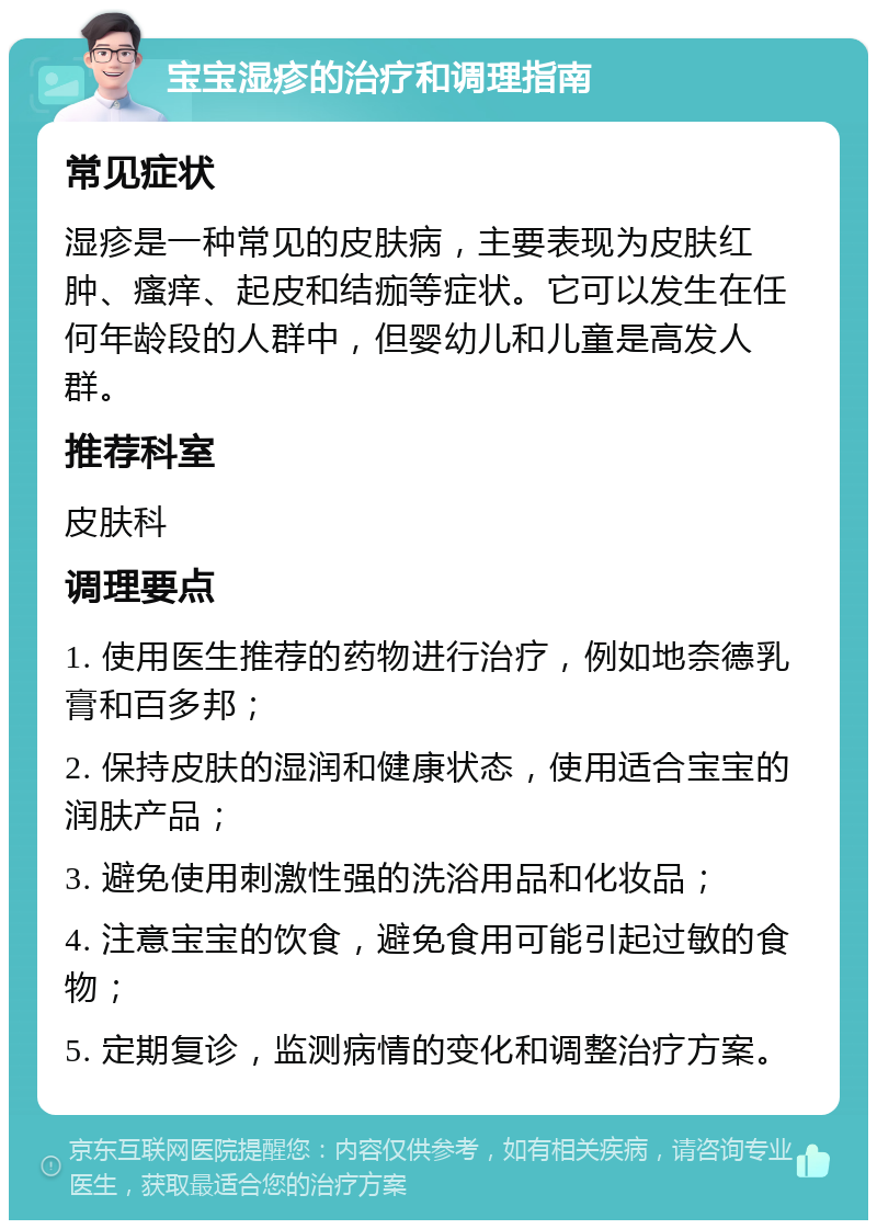 宝宝湿疹的治疗和调理指南 常见症状 湿疹是一种常见的皮肤病，主要表现为皮肤红肿、瘙痒、起皮和结痂等症状。它可以发生在任何年龄段的人群中，但婴幼儿和儿童是高发人群。 推荐科室 皮肤科 调理要点 1. 使用医生推荐的药物进行治疗，例如地奈德乳膏和百多邦； 2. 保持皮肤的湿润和健康状态，使用适合宝宝的润肤产品； 3. 避免使用刺激性强的洗浴用品和化妆品； 4. 注意宝宝的饮食，避免食用可能引起过敏的食物； 5. 定期复诊，监测病情的变化和调整治疗方案。