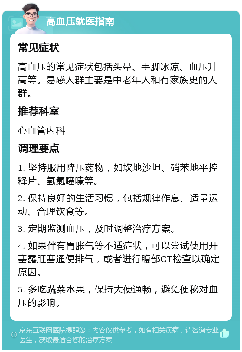 高血压就医指南 常见症状 高血压的常见症状包括头晕、手脚冰凉、血压升高等。易感人群主要是中老年人和有家族史的人群。 推荐科室 心血管内科 调理要点 1. 坚持服用降压药物，如坎地沙坦、硝苯地平控释片、氢氯噻嗪等。 2. 保持良好的生活习惯，包括规律作息、适量运动、合理饮食等。 3. 定期监测血压，及时调整治疗方案。 4. 如果伴有胃胀气等不适症状，可以尝试使用开塞露肛塞通便排气，或者进行腹部CT检查以确定原因。 5. 多吃蔬菜水果，保持大便通畅，避免便秘对血压的影响。