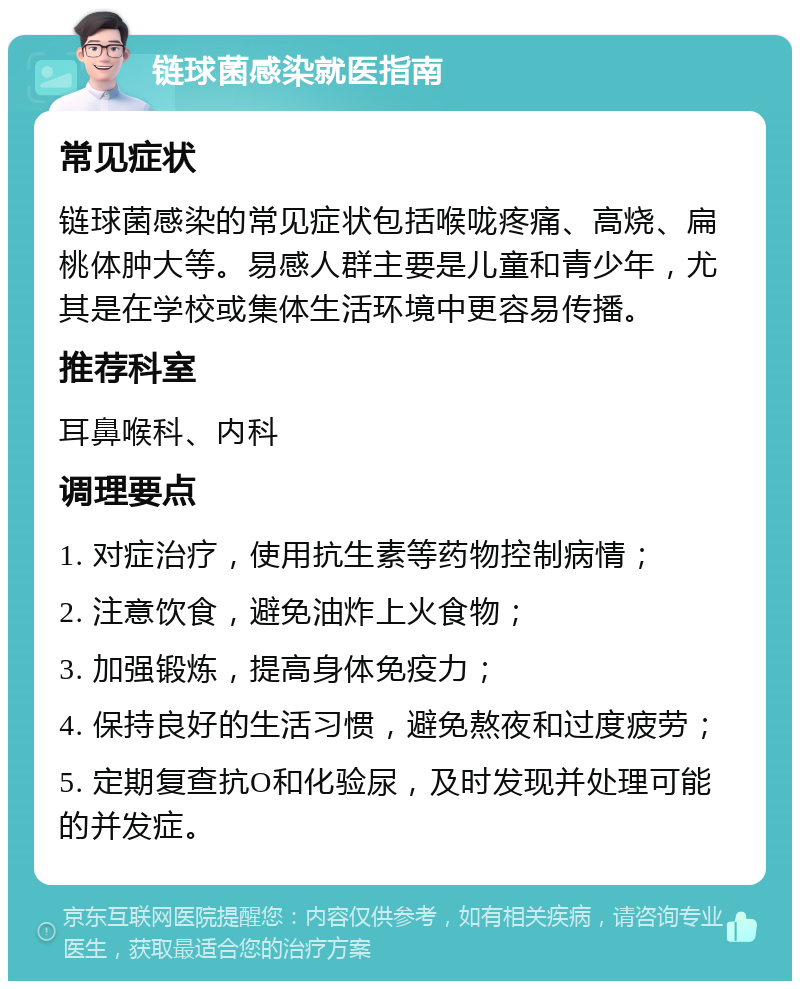 链球菌感染就医指南 常见症状 链球菌感染的常见症状包括喉咙疼痛、高烧、扁桃体肿大等。易感人群主要是儿童和青少年，尤其是在学校或集体生活环境中更容易传播。 推荐科室 耳鼻喉科、内科 调理要点 1. 对症治疗，使用抗生素等药物控制病情； 2. 注意饮食，避免油炸上火食物； 3. 加强锻炼，提高身体免疫力； 4. 保持良好的生活习惯，避免熬夜和过度疲劳； 5. 定期复查抗O和化验尿，及时发现并处理可能的并发症。