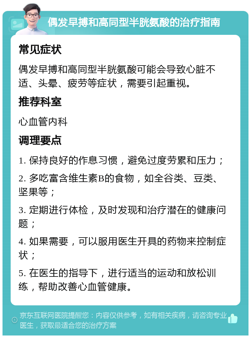 偶发早搏和高同型半胱氨酸的治疗指南 常见症状 偶发早搏和高同型半胱氨酸可能会导致心脏不适、头晕、疲劳等症状，需要引起重视。 推荐科室 心血管内科 调理要点 1. 保持良好的作息习惯，避免过度劳累和压力； 2. 多吃富含维生素B的食物，如全谷类、豆类、坚果等； 3. 定期进行体检，及时发现和治疗潜在的健康问题； 4. 如果需要，可以服用医生开具的药物来控制症状； 5. 在医生的指导下，进行适当的运动和放松训练，帮助改善心血管健康。