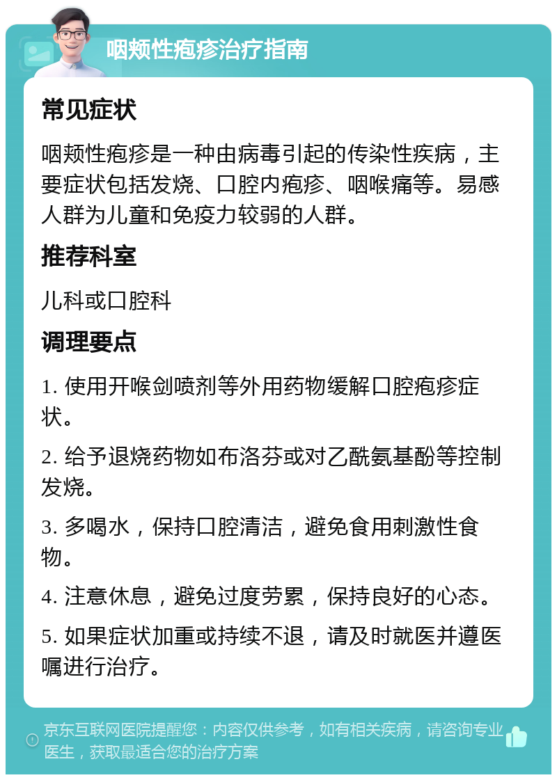 咽颊性疱疹治疗指南 常见症状 咽颊性疱疹是一种由病毒引起的传染性疾病，主要症状包括发烧、口腔内疱疹、咽喉痛等。易感人群为儿童和免疫力较弱的人群。 推荐科室 儿科或口腔科 调理要点 1. 使用开喉剑喷剂等外用药物缓解口腔疱疹症状。 2. 给予退烧药物如布洛芬或对乙酰氨基酚等控制发烧。 3. 多喝水，保持口腔清洁，避免食用刺激性食物。 4. 注意休息，避免过度劳累，保持良好的心态。 5. 如果症状加重或持续不退，请及时就医并遵医嘱进行治疗。