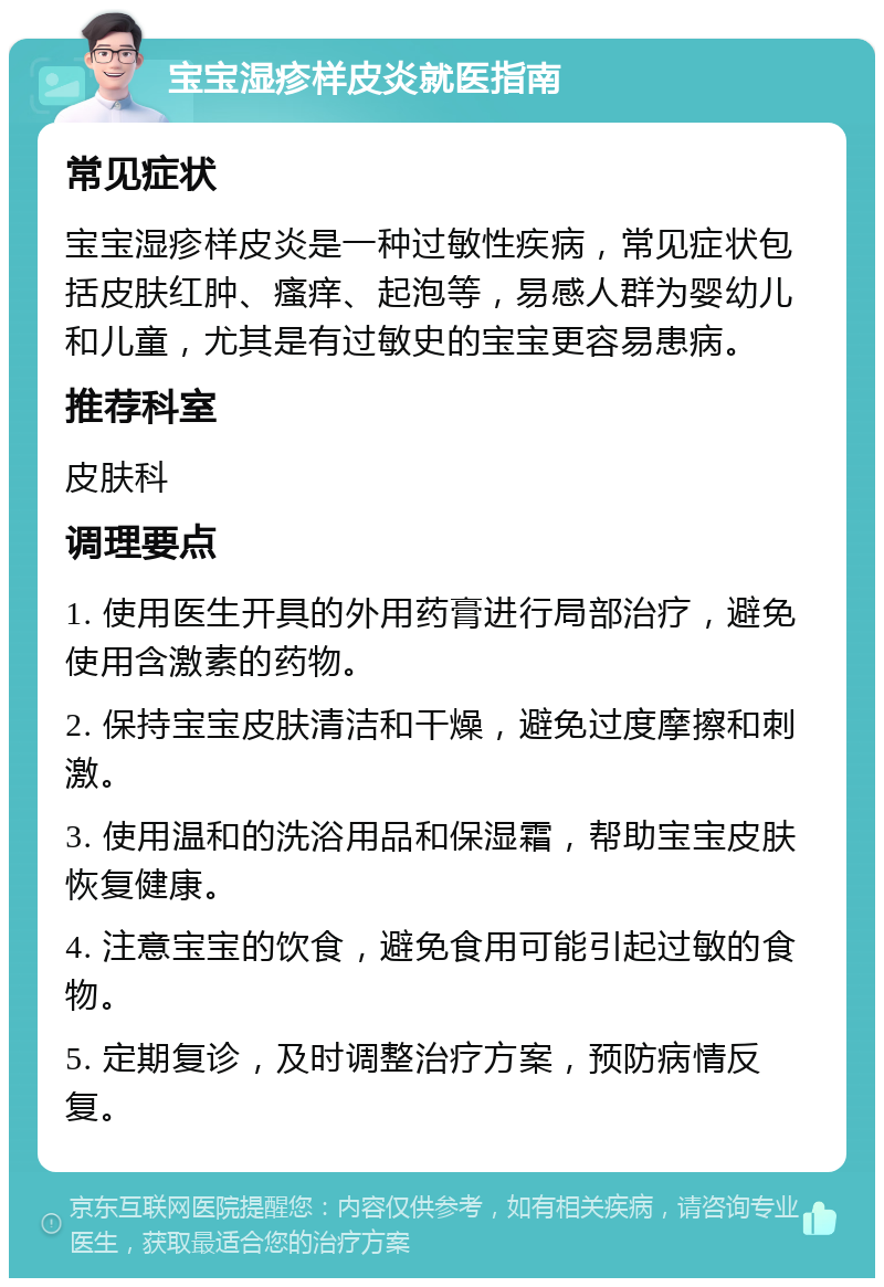 宝宝湿疹样皮炎就医指南 常见症状 宝宝湿疹样皮炎是一种过敏性疾病，常见症状包括皮肤红肿、瘙痒、起泡等，易感人群为婴幼儿和儿童，尤其是有过敏史的宝宝更容易患病。 推荐科室 皮肤科 调理要点 1. 使用医生开具的外用药膏进行局部治疗，避免使用含激素的药物。 2. 保持宝宝皮肤清洁和干燥，避免过度摩擦和刺激。 3. 使用温和的洗浴用品和保湿霜，帮助宝宝皮肤恢复健康。 4. 注意宝宝的饮食，避免食用可能引起过敏的食物。 5. 定期复诊，及时调整治疗方案，预防病情反复。