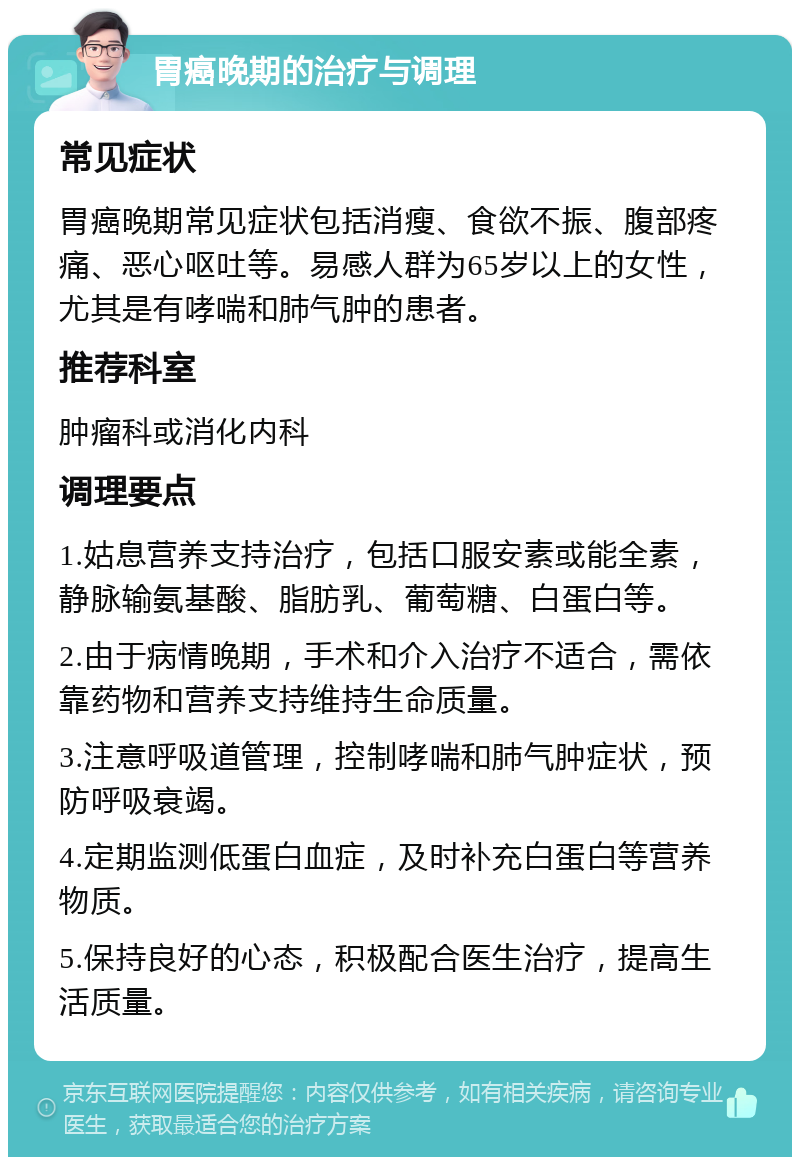 胃癌晚期的治疗与调理 常见症状 胃癌晚期常见症状包括消瘦、食欲不振、腹部疼痛、恶心呕吐等。易感人群为65岁以上的女性，尤其是有哮喘和肺气肿的患者。 推荐科室 肿瘤科或消化内科 调理要点 1.姑息营养支持治疗，包括口服安素或能全素，静脉输氨基酸、脂肪乳、葡萄糖、白蛋白等。 2.由于病情晚期，手术和介入治疗不适合，需依靠药物和营养支持维持生命质量。 3.注意呼吸道管理，控制哮喘和肺气肿症状，预防呼吸衰竭。 4.定期监测低蛋白血症，及时补充白蛋白等营养物质。 5.保持良好的心态，积极配合医生治疗，提高生活质量。