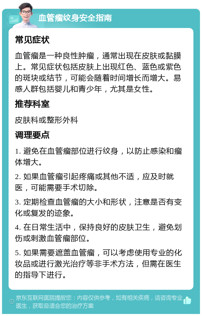 血管瘤纹身安全指南 常见症状 血管瘤是一种良性肿瘤，通常出现在皮肤或黏膜上。常见症状包括皮肤上出现红色、蓝色或紫色的斑块或结节，可能会随着时间增长而增大。易感人群包括婴儿和青少年，尤其是女性。 推荐科室 皮肤科或整形外科 调理要点 1. 避免在血管瘤部位进行纹身，以防止感染和瘤体增大。 2. 如果血管瘤引起疼痛或其他不适，应及时就医，可能需要手术切除。 3. 定期检查血管瘤的大小和形状，注意是否有变化或复发的迹象。 4. 在日常生活中，保持良好的皮肤卫生，避免划伤或刺激血管瘤部位。 5. 如果需要遮盖血管瘤，可以考虑使用专业的化妆品或进行激光治疗等非手术方法，但需在医生的指导下进行。