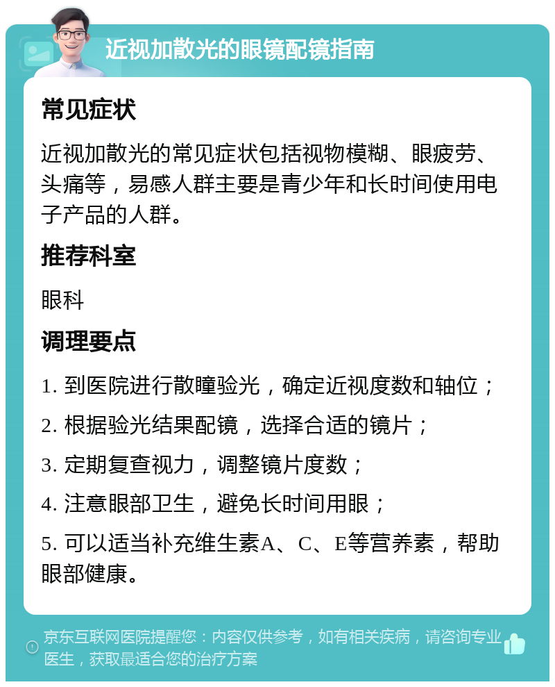 近视加散光的眼镜配镜指南 常见症状 近视加散光的常见症状包括视物模糊、眼疲劳、头痛等，易感人群主要是青少年和长时间使用电子产品的人群。 推荐科室 眼科 调理要点 1. 到医院进行散瞳验光，确定近视度数和轴位； 2. 根据验光结果配镜，选择合适的镜片； 3. 定期复查视力，调整镜片度数； 4. 注意眼部卫生，避免长时间用眼； 5. 可以适当补充维生素A、C、E等营养素，帮助眼部健康。