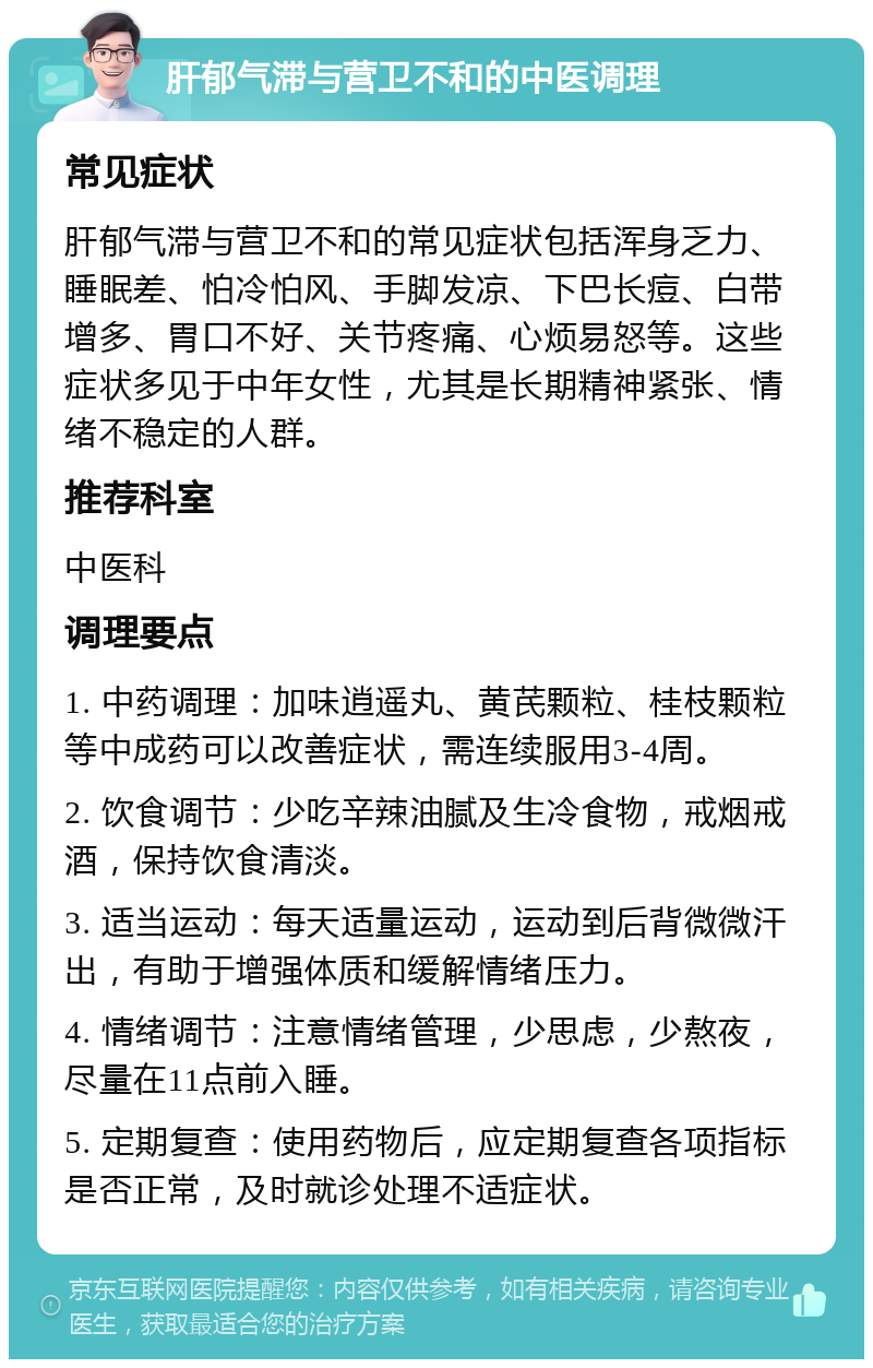 肝郁气滞与营卫不和的中医调理 常见症状 肝郁气滞与营卫不和的常见症状包括浑身乏力、睡眠差、怕冷怕风、手脚发凉、下巴长痘、白带增多、胃口不好、关节疼痛、心烦易怒等。这些症状多见于中年女性，尤其是长期精神紧张、情绪不稳定的人群。 推荐科室 中医科 调理要点 1. 中药调理：加味逍遥丸、黄芪颗粒、桂枝颗粒等中成药可以改善症状，需连续服用3-4周。 2. 饮食调节：少吃辛辣油腻及生冷食物，戒烟戒酒，保持饮食清淡。 3. 适当运动：每天适量运动，运动到后背微微汗出，有助于增强体质和缓解情绪压力。 4. 情绪调节：注意情绪管理，少思虑，少熬夜，尽量在11点前入睡。 5. 定期复查：使用药物后，应定期复查各项指标是否正常，及时就诊处理不适症状。