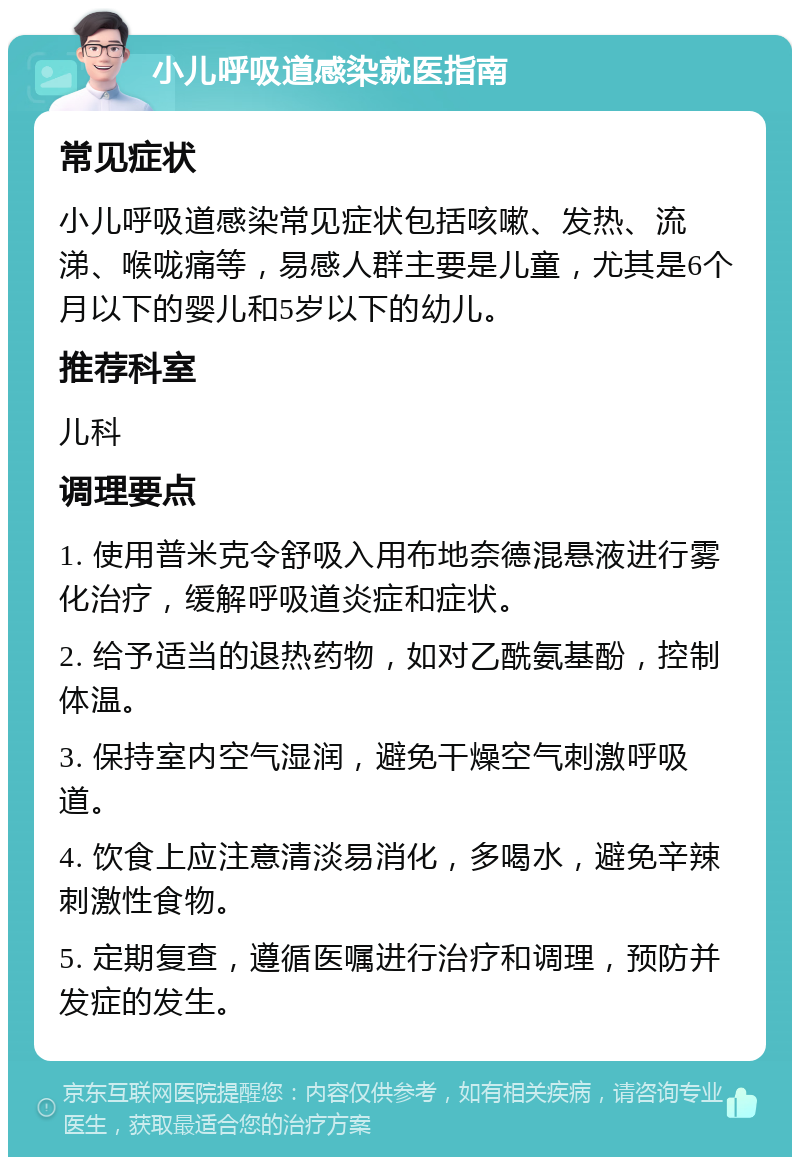 小儿呼吸道感染就医指南 常见症状 小儿呼吸道感染常见症状包括咳嗽、发热、流涕、喉咙痛等，易感人群主要是儿童，尤其是6个月以下的婴儿和5岁以下的幼儿。 推荐科室 儿科 调理要点 1. 使用普米克令舒吸入用布地奈德混悬液进行雾化治疗，缓解呼吸道炎症和症状。 2. 给予适当的退热药物，如对乙酰氨基酚，控制体温。 3. 保持室内空气湿润，避免干燥空气刺激呼吸道。 4. 饮食上应注意清淡易消化，多喝水，避免辛辣刺激性食物。 5. 定期复查，遵循医嘱进行治疗和调理，预防并发症的发生。