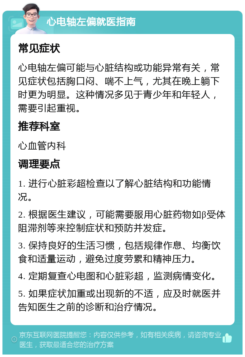 心电轴左偏就医指南 常见症状 心电轴左偏可能与心脏结构或功能异常有关，常见症状包括胸口闷、喘不上气，尤其在晚上躺下时更为明显。这种情况多见于青少年和年轻人，需要引起重视。 推荐科室 心血管内科 调理要点 1. 进行心脏彩超检查以了解心脏结构和功能情况。 2. 根据医生建议，可能需要服用心脏药物如β受体阻滞剂等来控制症状和预防并发症。 3. 保持良好的生活习惯，包括规律作息、均衡饮食和适量运动，避免过度劳累和精神压力。 4. 定期复查心电图和心脏彩超，监测病情变化。 5. 如果症状加重或出现新的不适，应及时就医并告知医生之前的诊断和治疗情况。