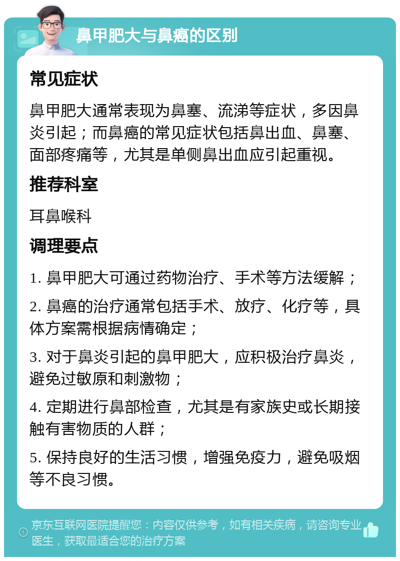 鼻甲肥大与鼻癌的区别 常见症状 鼻甲肥大通常表现为鼻塞、流涕等症状，多因鼻炎引起；而鼻癌的常见症状包括鼻出血、鼻塞、面部疼痛等，尤其是单侧鼻出血应引起重视。 推荐科室 耳鼻喉科 调理要点 1. 鼻甲肥大可通过药物治疗、手术等方法缓解； 2. 鼻癌的治疗通常包括手术、放疗、化疗等，具体方案需根据病情确定； 3. 对于鼻炎引起的鼻甲肥大，应积极治疗鼻炎，避免过敏原和刺激物； 4. 定期进行鼻部检查，尤其是有家族史或长期接触有害物质的人群； 5. 保持良好的生活习惯，增强免疫力，避免吸烟等不良习惯。