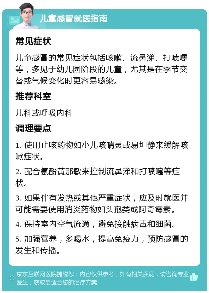 儿童感冒就医指南 常见症状 儿童感冒的常见症状包括咳嗽、流鼻涕、打喷嚏等，多见于幼儿园阶段的儿童，尤其是在季节交替或气候变化时更容易感染。 推荐科室 儿科或呼吸内科 调理要点 1. 使用止咳药物如小儿咳喘灵或易坦静来缓解咳嗽症状。 2. 配合氨酚黄那敏来控制流鼻涕和打喷嚏等症状。 3. 如果伴有发热或其他严重症状，应及时就医并可能需要使用消炎药物如头孢类或阿奇霉素。 4. 保持室内空气流通，避免接触病毒和细菌。 5. 加强营养，多喝水，提高免疫力，预防感冒的发生和传播。