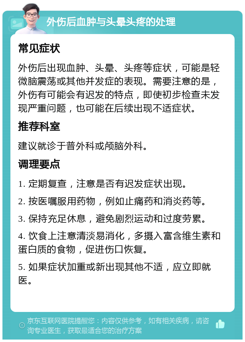 外伤后血肿与头晕头疼的处理 常见症状 外伤后出现血肿、头晕、头疼等症状，可能是轻微脑震荡或其他并发症的表现。需要注意的是，外伤有可能会有迟发的特点，即使初步检查未发现严重问题，也可能在后续出现不适症状。 推荐科室 建议就诊于普外科或颅脑外科。 调理要点 1. 定期复查，注意是否有迟发症状出现。 2. 按医嘱服用药物，例如止痛药和消炎药等。 3. 保持充足休息，避免剧烈运动和过度劳累。 4. 饮食上注意清淡易消化，多摄入富含维生素和蛋白质的食物，促进伤口恢复。 5. 如果症状加重或新出现其他不适，应立即就医。