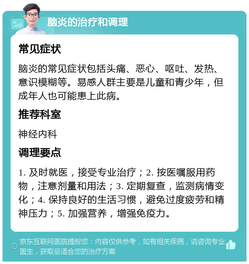 脑炎的治疗和调理 常见症状 脑炎的常见症状包括头痛、恶心、呕吐、发热、意识模糊等。易感人群主要是儿童和青少年，但成年人也可能患上此病。 推荐科室 神经内科 调理要点 1. 及时就医，接受专业治疗；2. 按医嘱服用药物，注意剂量和用法；3. 定期复查，监测病情变化；4. 保持良好的生活习惯，避免过度疲劳和精神压力；5. 加强营养，增强免疫力。