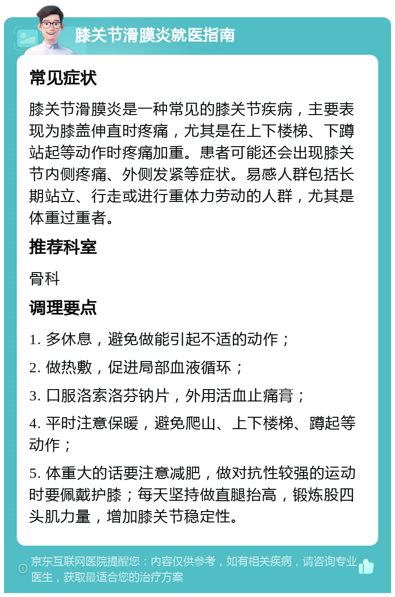 膝关节滑膜炎就医指南 常见症状 膝关节滑膜炎是一种常见的膝关节疾病，主要表现为膝盖伸直时疼痛，尤其是在上下楼梯、下蹲站起等动作时疼痛加重。患者可能还会出现膝关节内侧疼痛、外侧发紧等症状。易感人群包括长期站立、行走或进行重体力劳动的人群，尤其是体重过重者。 推荐科室 骨科 调理要点 1. 多休息，避免做能引起不适的动作； 2. 做热敷，促进局部血液循环； 3. 口服洛索洛芬钠片，外用活血止痛膏； 4. 平时注意保暖，避免爬山、上下楼梯、蹲起等动作； 5. 体重大的话要注意减肥，做对抗性较强的运动时要佩戴护膝；每天坚持做直腿抬高，锻炼股四头肌力量，增加膝关节稳定性。