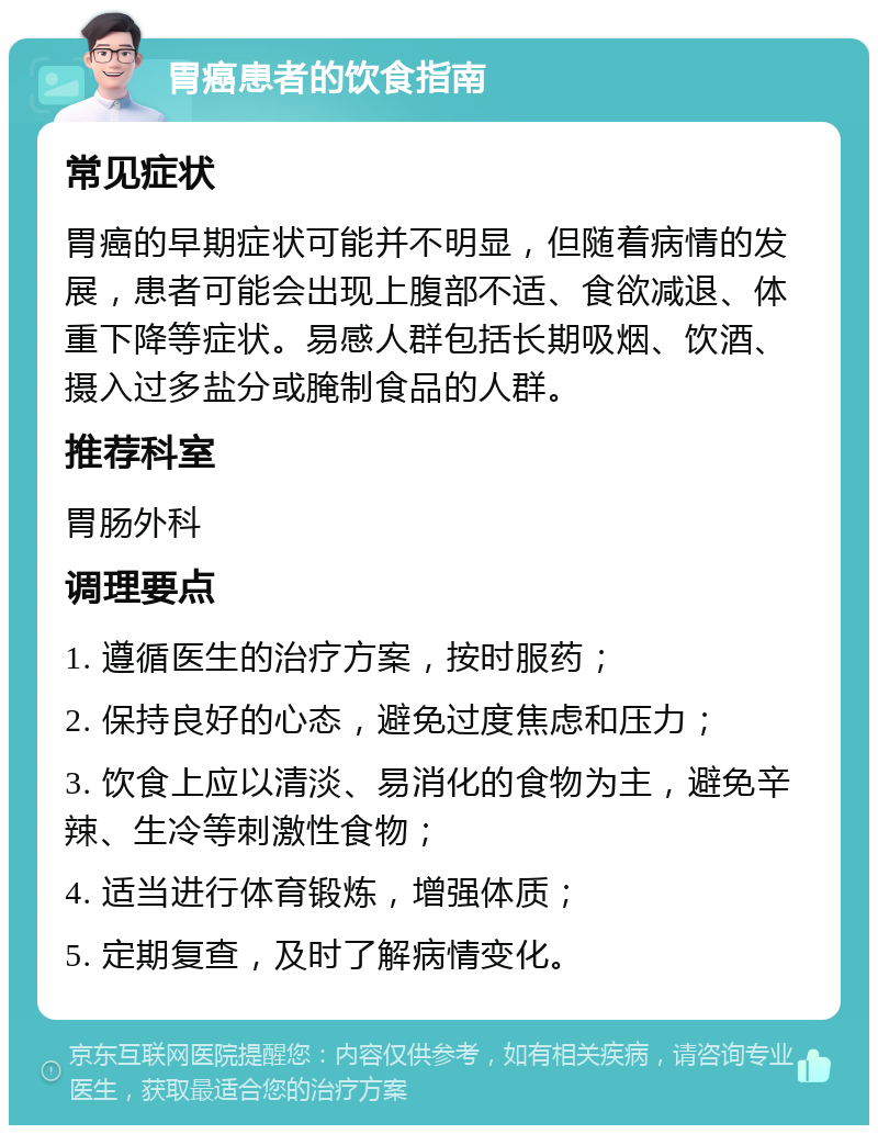 胃癌患者的饮食指南 常见症状 胃癌的早期症状可能并不明显，但随着病情的发展，患者可能会出现上腹部不适、食欲减退、体重下降等症状。易感人群包括长期吸烟、饮酒、摄入过多盐分或腌制食品的人群。 推荐科室 胃肠外科 调理要点 1. 遵循医生的治疗方案，按时服药； 2. 保持良好的心态，避免过度焦虑和压力； 3. 饮食上应以清淡、易消化的食物为主，避免辛辣、生冷等刺激性食物； 4. 适当进行体育锻炼，增强体质； 5. 定期复查，及时了解病情变化。