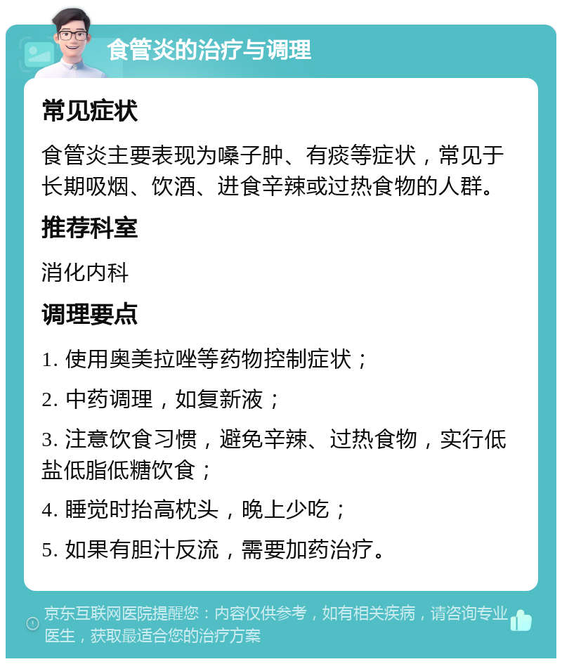 食管炎的治疗与调理 常见症状 食管炎主要表现为嗓子肿、有痰等症状，常见于长期吸烟、饮酒、进食辛辣或过热食物的人群。 推荐科室 消化内科 调理要点 1. 使用奥美拉唑等药物控制症状； 2. 中药调理，如复新液； 3. 注意饮食习惯，避免辛辣、过热食物，实行低盐低脂低糖饮食； 4. 睡觉时抬高枕头，晚上少吃； 5. 如果有胆汁反流，需要加药治疗。