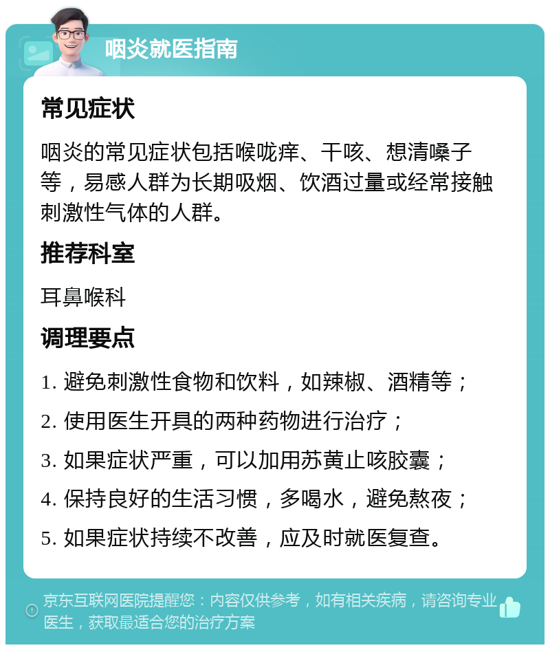 咽炎就医指南 常见症状 咽炎的常见症状包括喉咙痒、干咳、想清嗓子等，易感人群为长期吸烟、饮酒过量或经常接触刺激性气体的人群。 推荐科室 耳鼻喉科 调理要点 1. 避免刺激性食物和饮料，如辣椒、酒精等； 2. 使用医生开具的两种药物进行治疗； 3. 如果症状严重，可以加用苏黄止咳胶囊； 4. 保持良好的生活习惯，多喝水，避免熬夜； 5. 如果症状持续不改善，应及时就医复查。