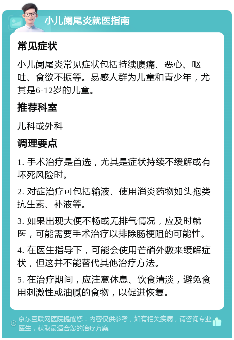 小儿阑尾炎就医指南 常见症状 小儿阑尾炎常见症状包括持续腹痛、恶心、呕吐、食欲不振等。易感人群为儿童和青少年，尤其是6-12岁的儿童。 推荐科室 儿科或外科 调理要点 1. 手术治疗是首选，尤其是症状持续不缓解或有坏死风险时。 2. 对症治疗可包括输液、使用消炎药物如头孢类抗生素、补液等。 3. 如果出现大便不畅或无排气情况，应及时就医，可能需要手术治疗以排除肠梗阻的可能性。 4. 在医生指导下，可能会使用芒硝外敷来缓解症状，但这并不能替代其他治疗方法。 5. 在治疗期间，应注意休息、饮食清淡，避免食用刺激性或油腻的食物，以促进恢复。