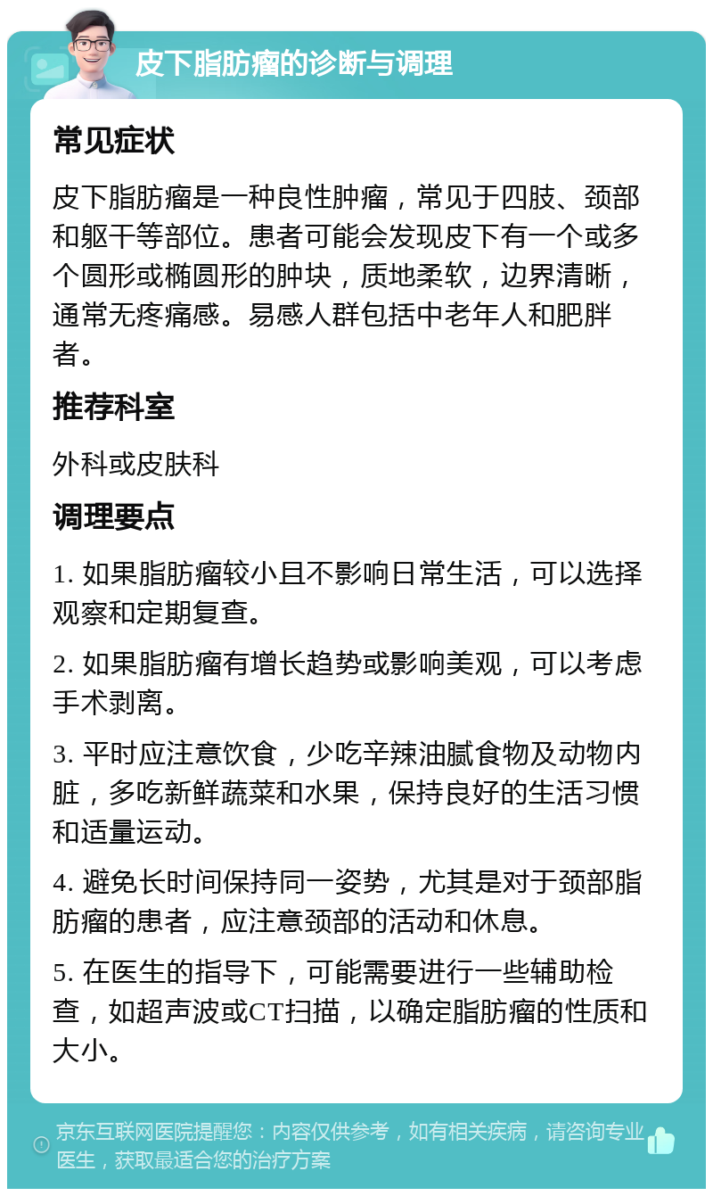 皮下脂肪瘤的诊断与调理 常见症状 皮下脂肪瘤是一种良性肿瘤，常见于四肢、颈部和躯干等部位。患者可能会发现皮下有一个或多个圆形或椭圆形的肿块，质地柔软，边界清晰，通常无疼痛感。易感人群包括中老年人和肥胖者。 推荐科室 外科或皮肤科 调理要点 1. 如果脂肪瘤较小且不影响日常生活，可以选择观察和定期复查。 2. 如果脂肪瘤有增长趋势或影响美观，可以考虑手术剥离。 3. 平时应注意饮食，少吃辛辣油腻食物及动物内脏，多吃新鲜蔬菜和水果，保持良好的生活习惯和适量运动。 4. 避免长时间保持同一姿势，尤其是对于颈部脂肪瘤的患者，应注意颈部的活动和休息。 5. 在医生的指导下，可能需要进行一些辅助检查，如超声波或CT扫描，以确定脂肪瘤的性质和大小。